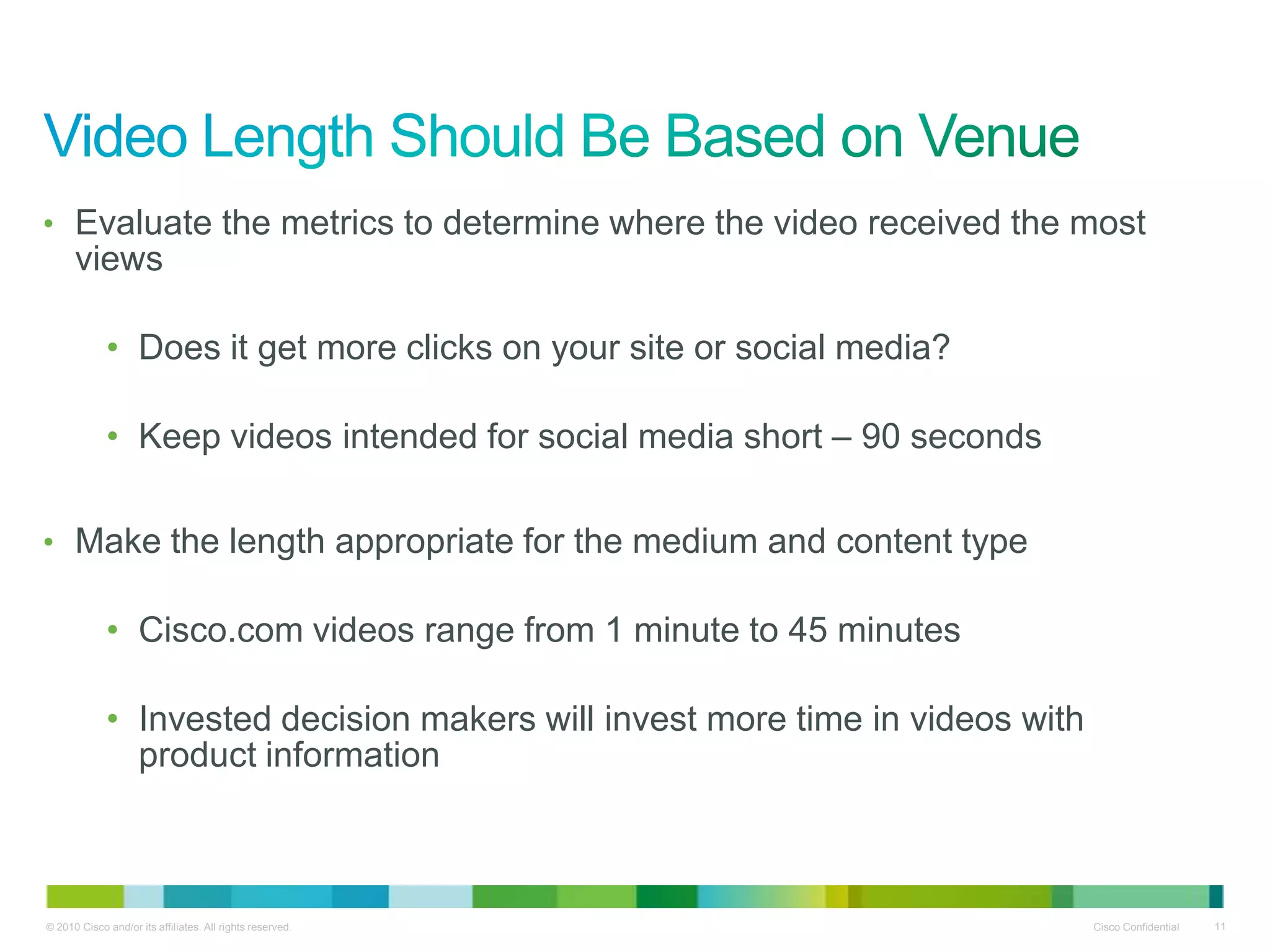 • Evaluate the metrics to determine where the video received the most
      views

             • Does it get more clicks on your site or social media?

             • Keep videos intended for social media short – 90 seconds

• Make the length appropriate for the medium and content type

             • Cisco.com videos range from 1 minute to 45 minutes

             • Invested decision makers will invest more time in videos with
               product information



© 2010 Cisco and/or its affiliates. All rights reserved.                       Cisco Confidential   11
 