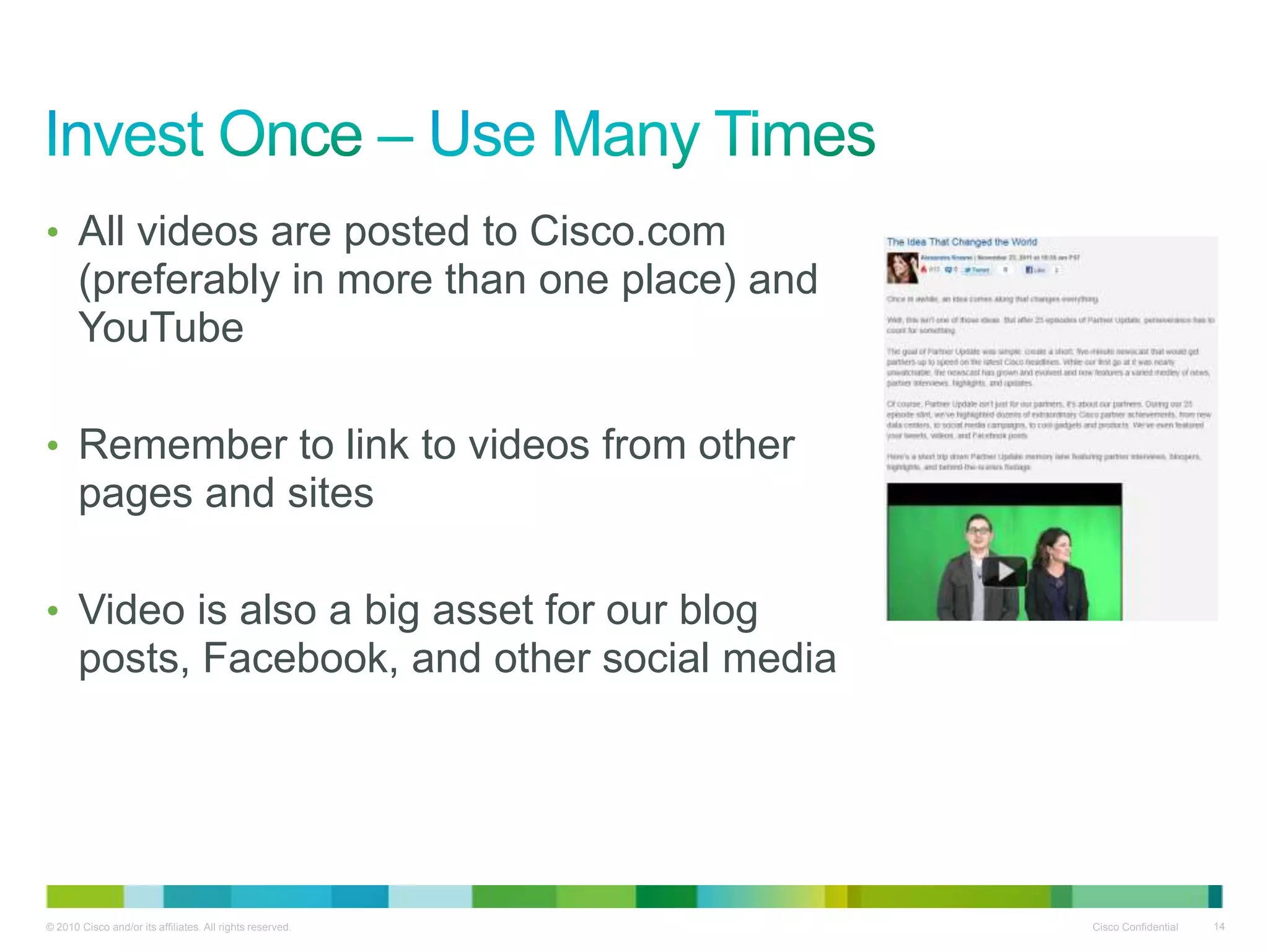 • All videos are posted to Cisco.com
       (preferably in more than one place) and
       YouTube

• Remember to link to videos from other
       pages and sites

• Video is also a big asset for our blog
       posts, Facebook, and other social media




© 2010 Cisco and/or its affiliates. All rights reserved.   Cisco Confidential   14
 
