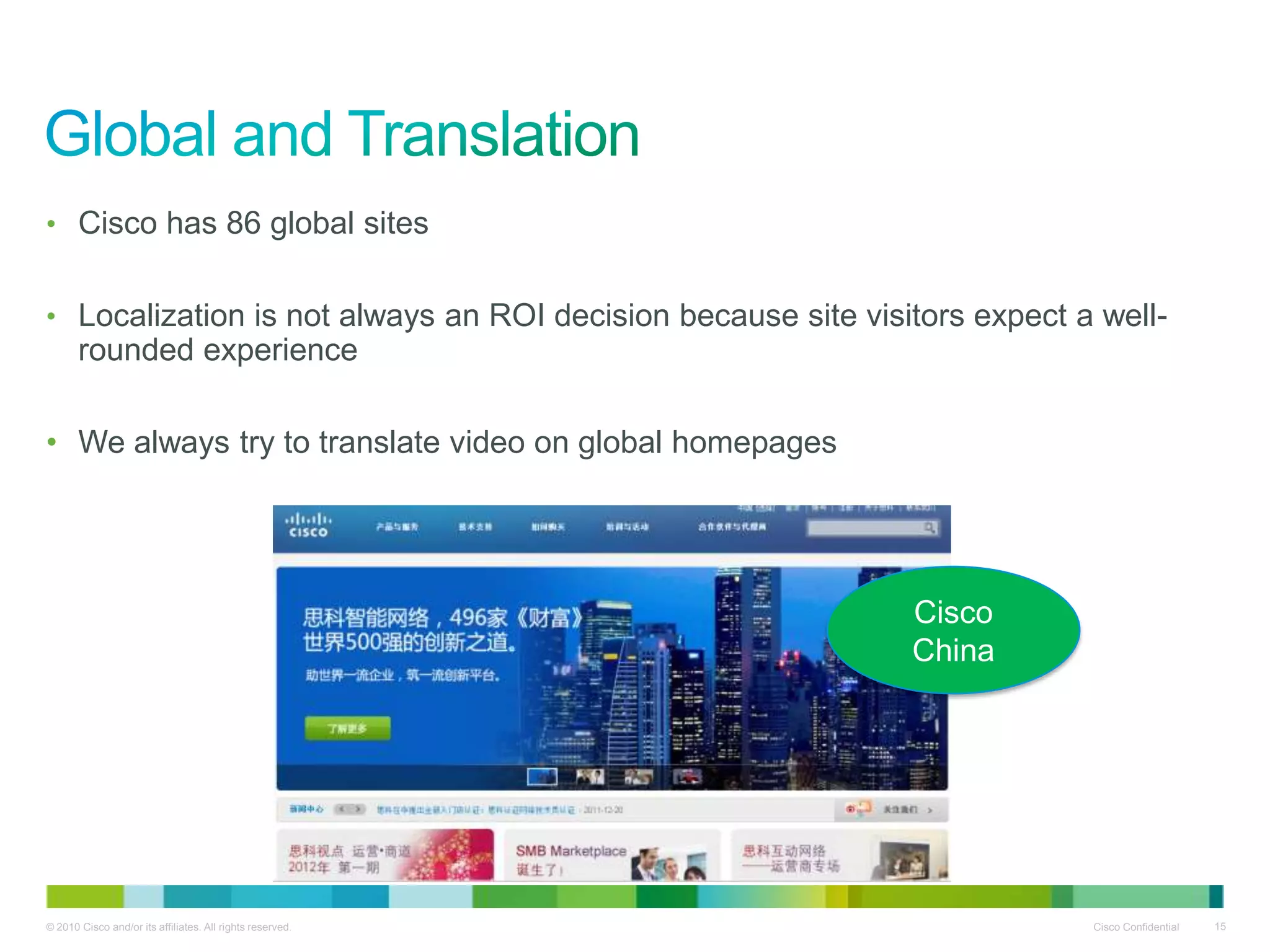 • Cisco has 86 global sites


• Localization is not always an ROI decision because site visitors expect a well-
       rounded experience

• We always try to translate video on global homepages




                                                              Cisco
                                                              China




© 2010 Cisco and/or its affiliates. All rights reserved.                   Cisco Confidential   15
 
