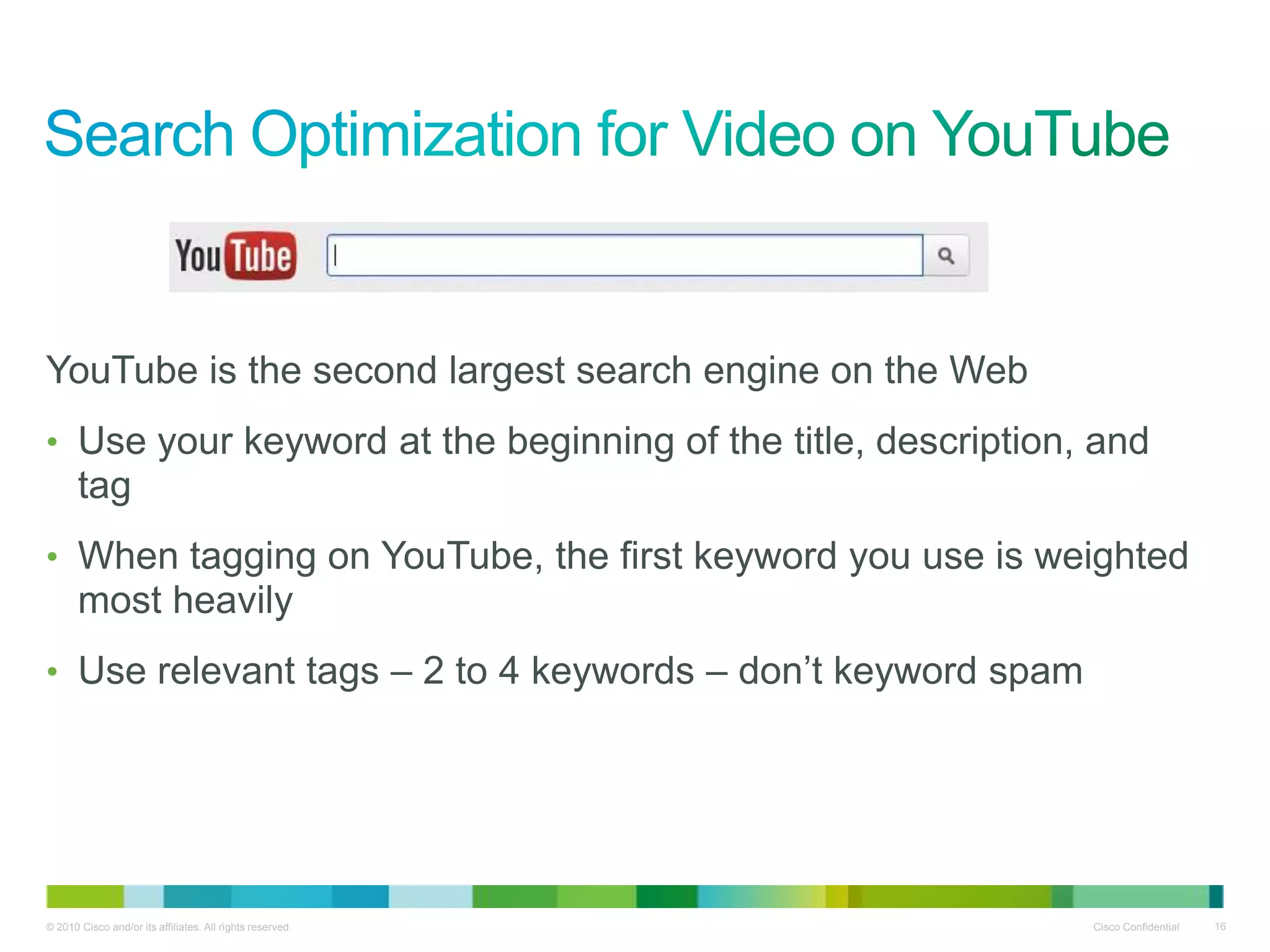 YouTube is the second largest search engine on the Web
• Use your keyword at the beginning of the title, description, and
       tag
• When tagging on YouTube, the first keyword you use is weighted
       most heavily
• Use relevant tags – 2 to 4 keywords – don‟t keyword spam




© 2010 Cisco and/or its affiliates. All rights reserved.      Cisco Confidential   16
 
