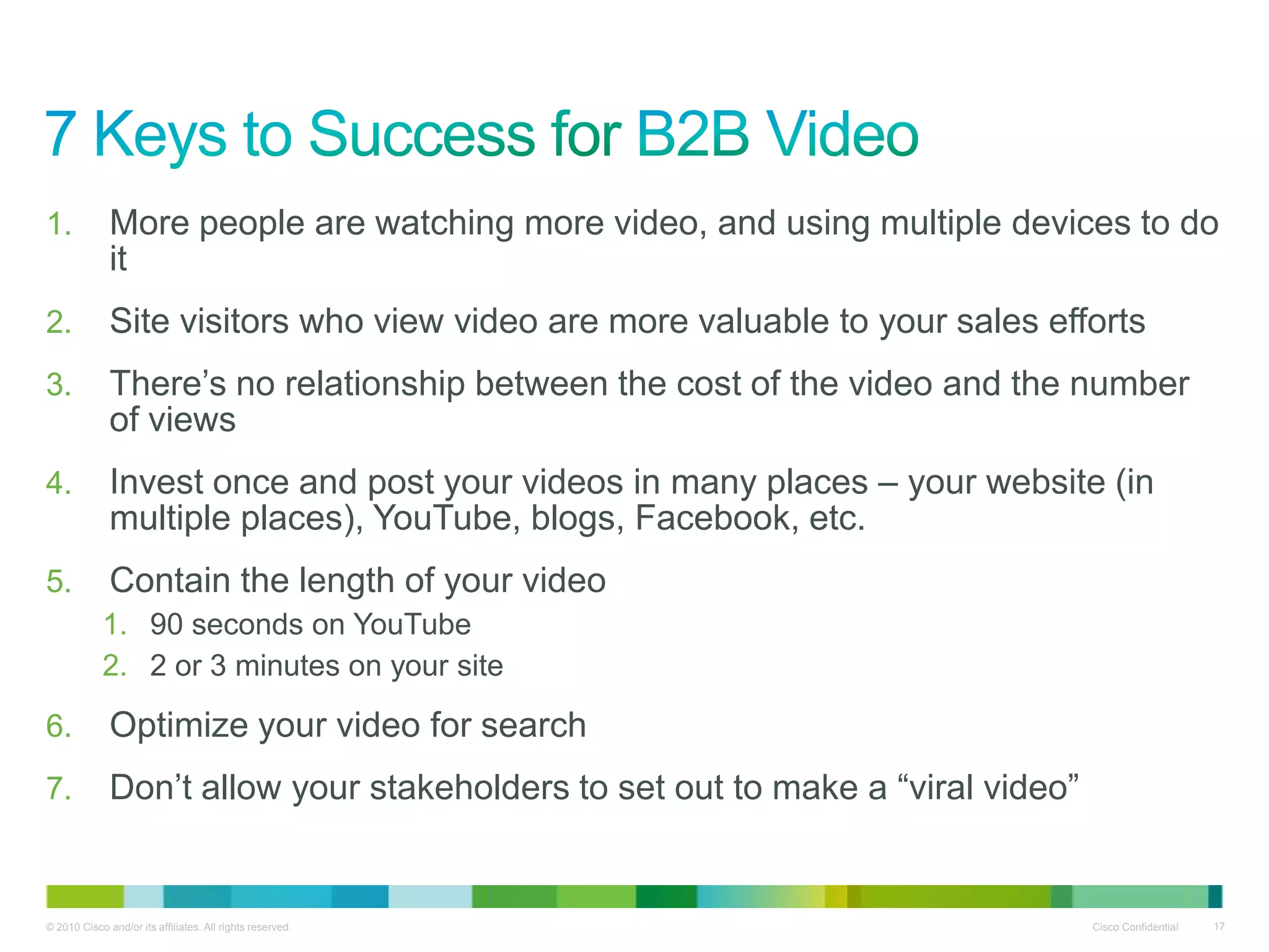 1.            More people are watching more video, and using multiple devices to do
              it
2.            Site visitors who view video are more valuable to your sales efforts
3.            There‟s no relationship between the cost of the video and the number
              of views
4.            Invest once and post your videos in many places – your website (in
              multiple places), YouTube, blogs, Facebook, etc.
5.            Contain the length of your video
            1. 90 seconds on YouTube
            2. 2 or 3 minutes on your site

6.            Optimize your video for search
7.            Don‟t allow your stakeholders to set out to make a “viral video”


© 2010 Cisco and/or its affiliates. All rights reserved.                         Cisco Confidential   17
 