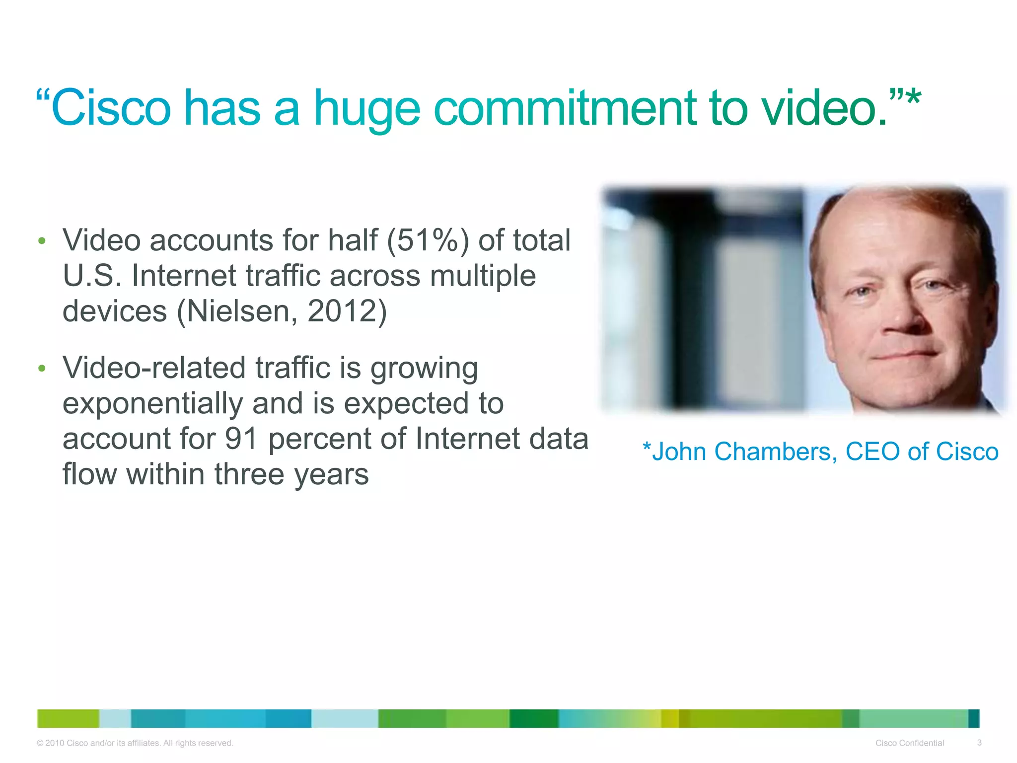 • Video accounts for half (51%) of total
       U.S. Internet traffic across multiple
       devices (Nielsen, 2012)
• Video-related traffic is growing
       exponentially and is expected to
       account for 91 percent of Internet data             *John Chambers, CEO of Cisco
       flow within three years




© 2010 Cisco and/or its affiliates. All rights reserved.                     Cisco Confidential   3
 