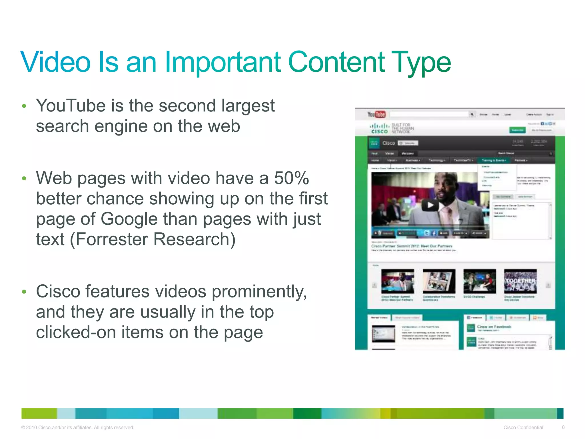 • YouTube is the second largest
       search engine on the web

• Web pages with video have a 50%
       better chance showing up on the first
       page of Google than pages with just
       text (Forrester Research)

• Cisco features videos prominently,
       and they are usually in the top
       clicked-on items on the page




© 2010 Cisco and/or its affiliates. All rights reserved.   Cisco Confidential   8
 