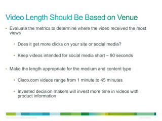• Evaluate the metrics to determine where the video received the most
      views

             • Does it get more clicks on your site or social media?

             • Keep videos intended for social media short – 90 seconds

• Make the length appropriate for the medium and content type

             • Cisco.com videos range from 1 minute to 45 minutes

             • Invested decision makers will invest more time in videos with
               product information



© 2010 Cisco and/or its affiliates. All rights reserved.                       Cisco Confidential   11
 