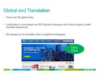 • Cisco has 86 global sites


• Localization is not always an ROI decision because site visitors expect a well-
       rounded experience

• We always try to translate video on global homepages




                                                              Cisco
                                                              China




© 2010 Cisco and/or its affiliates. All rights reserved.                   Cisco Confidential   15
 