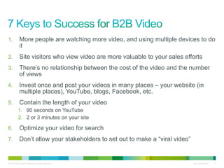 1.            More people are watching more video, and using multiple devices to do
              it
2.            Site visitors who view video are more valuable to your sales efforts
3.            There‟s no relationship between the cost of the video and the number
              of views
4.            Invest once and post your videos in many places – your website (in
              multiple places), YouTube, blogs, Facebook, etc.
5.            Contain the length of your video
            1. 90 seconds on YouTube
            2. 2 or 3 minutes on your site

6.            Optimize your video for search
7.            Don‟t allow your stakeholders to set out to make a “viral video”


© 2010 Cisco and/or its affiliates. All rights reserved.                         Cisco Confidential   17
 