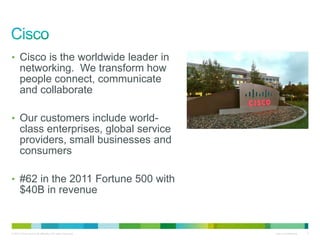 • Cisco is the worldwide leader in
       networking. We transform how
       people connect, communicate
       and collaborate

• Our customers include world-
       class enterprises, global service
       providers, small businesses and
       consumers

• #62 in the 2011 Fortune 500 with
       $40B in revenue


© 2010 Cisco and/or its affiliates. All rights reserved.   Cisco Confidential   2
 