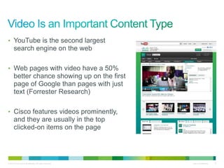 • YouTube is the second largest
       search engine on the web

• Web pages with video have a 50%
       better chance showing up on the first
       page of Google than pages with just
       text (Forrester Research)

• Cisco features videos prominently,
       and they are usually in the top
       clicked-on items on the page




© 2010 Cisco and/or its affiliates. All rights reserved.   Cisco Confidential   8
 