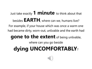 Just take exactly 1 minute to think about that
besides EARTH, where can we, humans live?
For example, if your house which was once a warm one
had became dirty, worn-out, unlivable and the earth had
gone to the extent of being unlivable,
where can you go beside
dying UNCOMFORTABLY?
 