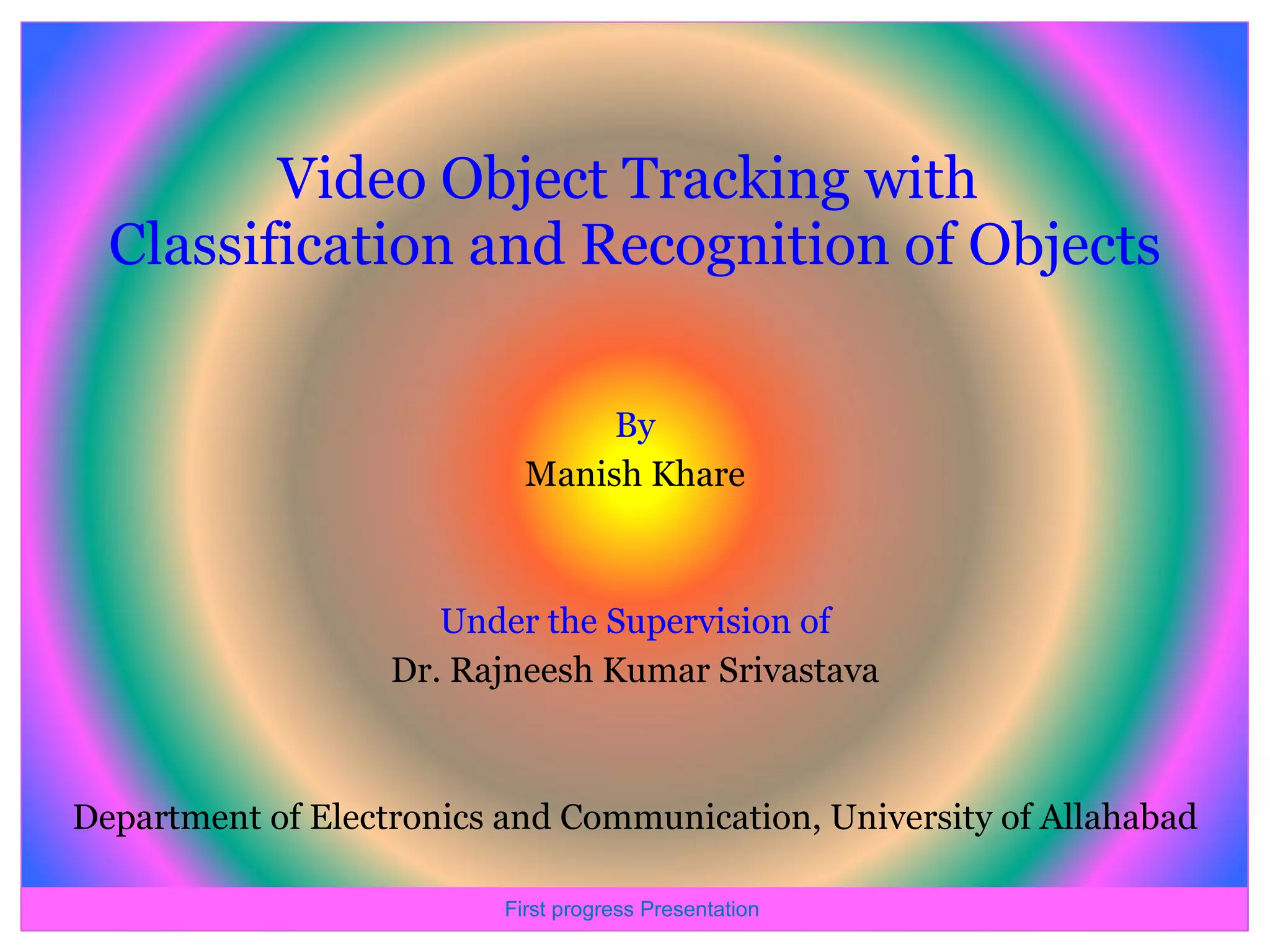 Video Object Tracking with Classification and Recognition of Objects By Manish Khare Under the Supervision of Dr. Rajneesh Kumar Srivastava Department of Electronics and Communication, University of Allahabad First progress Presentation 