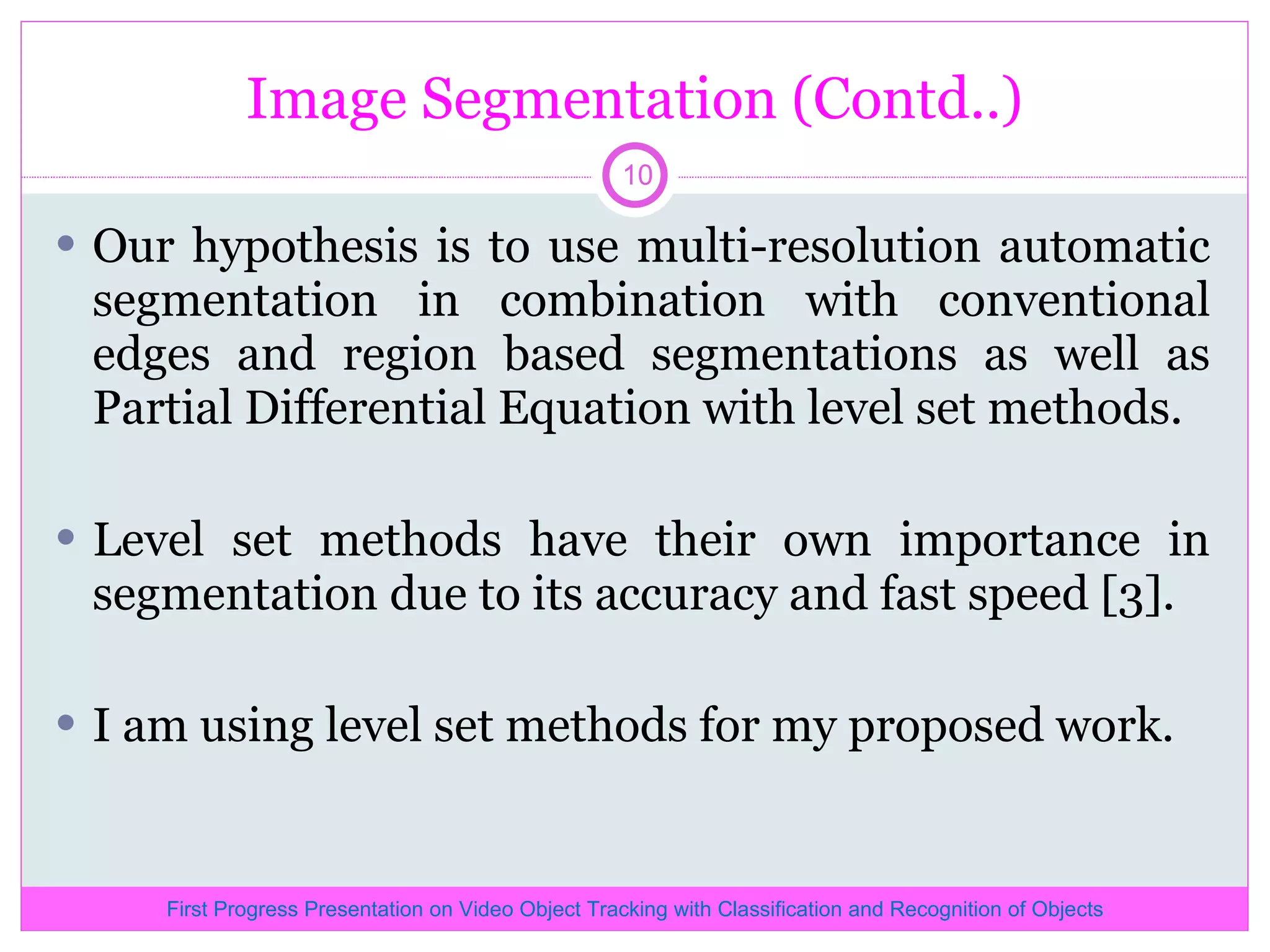 Image Segmentation (Contd..) Our hypothesis is to use multi-resolution automatic segmentation in combination with conventional edges and region based segmentations as well as Partial Differential Equation with level set methods. Level set methods have their own importance in segmentation due to its accuracy and fast speed [3]. I am using level set methods for my proposed work. First Progress Presentation on Video Object Tracking with Classification and Recognition of Objects 