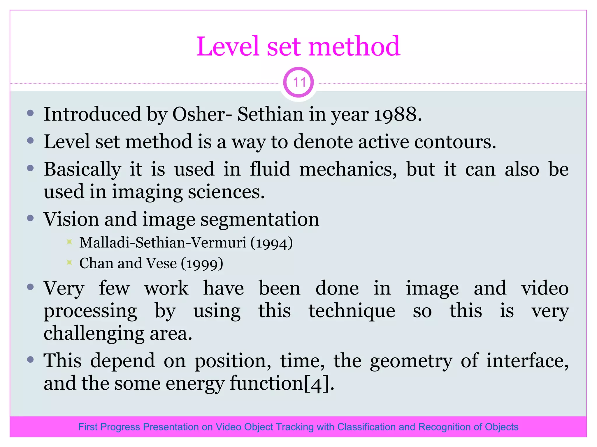 Level set method Introduced by Osher- Sethian in year 1988. Level set method is a way to denote active contours. Basically it is used in fluid mechanics, but it can also be used in imaging sciences. Vision and image segmentation Malladi-Sethian-Vermuri (1994) Chan and Vese (1999) Very few work have been done in image and video processing by using this technique so this is very challenging area. This depend on position, time, the geometry of interface, and the some energy function[4]. First Progress Presentation on Video Object Tracking with Classification and Recognition of Objects 