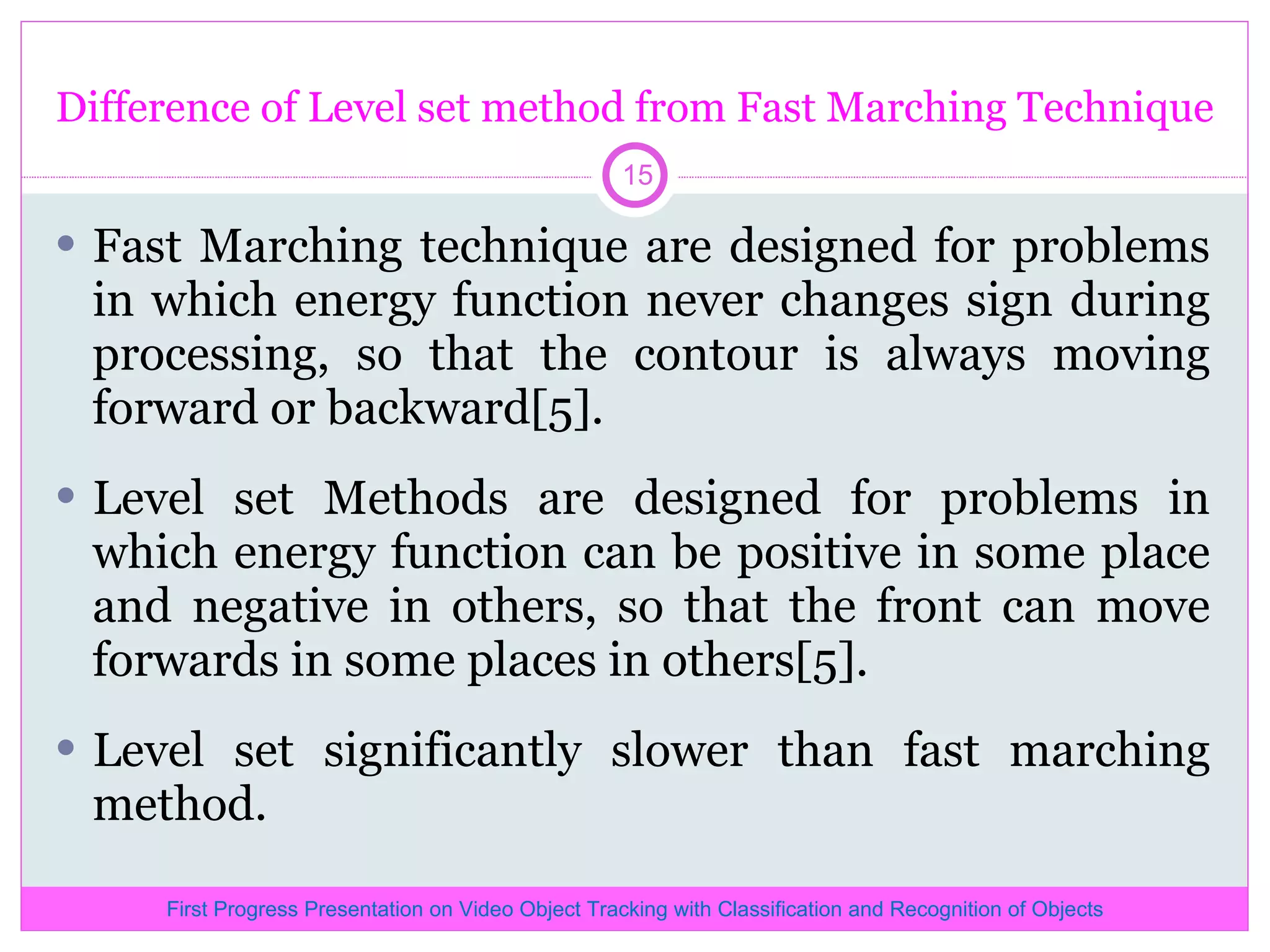 Difference of Level set method from Fast Marching Technique Fast Marching technique are designed for problems in which energy function never changes sign during processing, so that the contour is always moving forward or backward[5]. Level set Methods are designed for problems in which energy function can be positive in some place and negative in others, so that the front can move forwards in some places in others[5]. Level set significantly slower than fast marching method. First Progress Presentation on Video Object Tracking with Classification and Recognition of Objects 
