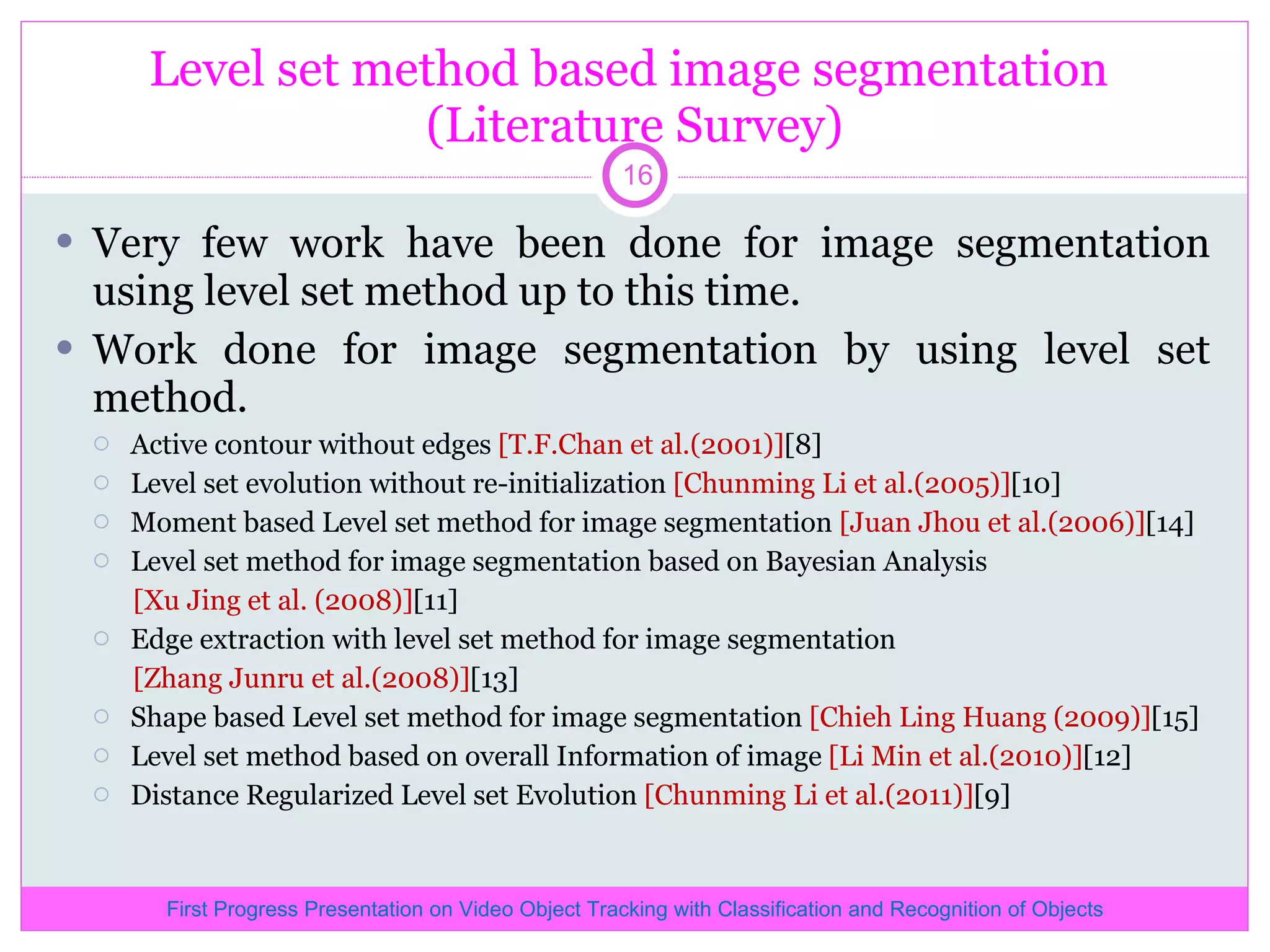 Level set method based image segmentation (Literature Survey) Very few work have been done for image segmentation using level set method up to this time. Work done for image segmentation by using level set method. Active contour without edges [T.F.Chan et al.(2001)] [8] Level set evolution without re-initialization [Chunming Li et al.(2005)] [10] Moment based Level set method for image segmentation [Juan Jhou et al.(2006)] [14] Level set method for image segmentation based on Bayesian Analysis [Xu Jing et al. (2008)] [11] Edge extraction with level set method for image segmentation [Zhang Junru et al.(2008)] [13] Shape based Level set method for image segmentation [Chieh Ling Huang (2009)] [15] Level set method based on overall Information of image [Li Min et al.(2010)] [12] Distance Regularized Level set Evolution [Chunming Li et al.(2011)] [9] First Progress Presentation on Video Object Tracking with Classification and Recognition of Objects 