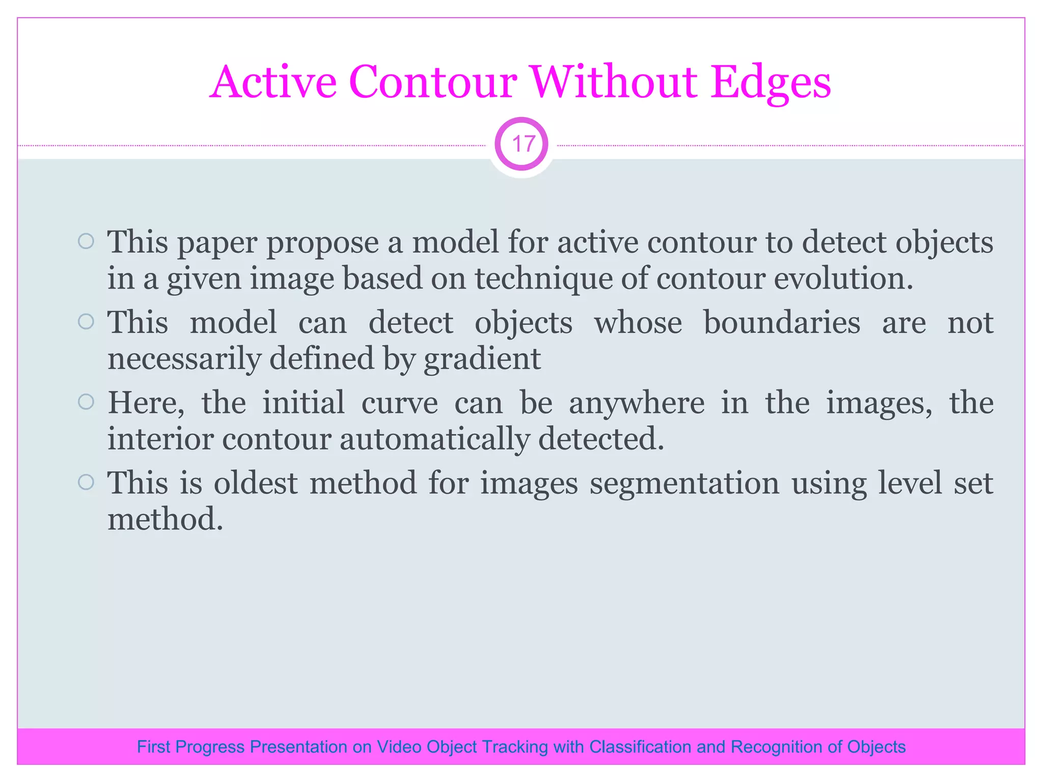 Active Contour Without Edges This paper propose a model for active contour to detect objects in a given image based on technique of contour evolution. This model can detect objects whose boundaries are not necessarily defined by gradient Here, the initial curve can be anywhere in the images, the interior contour automatically detected. This is oldest method for images segmentation using level set method. First Progress Presentation on Video Object Tracking with Classification and Recognition of Objects 