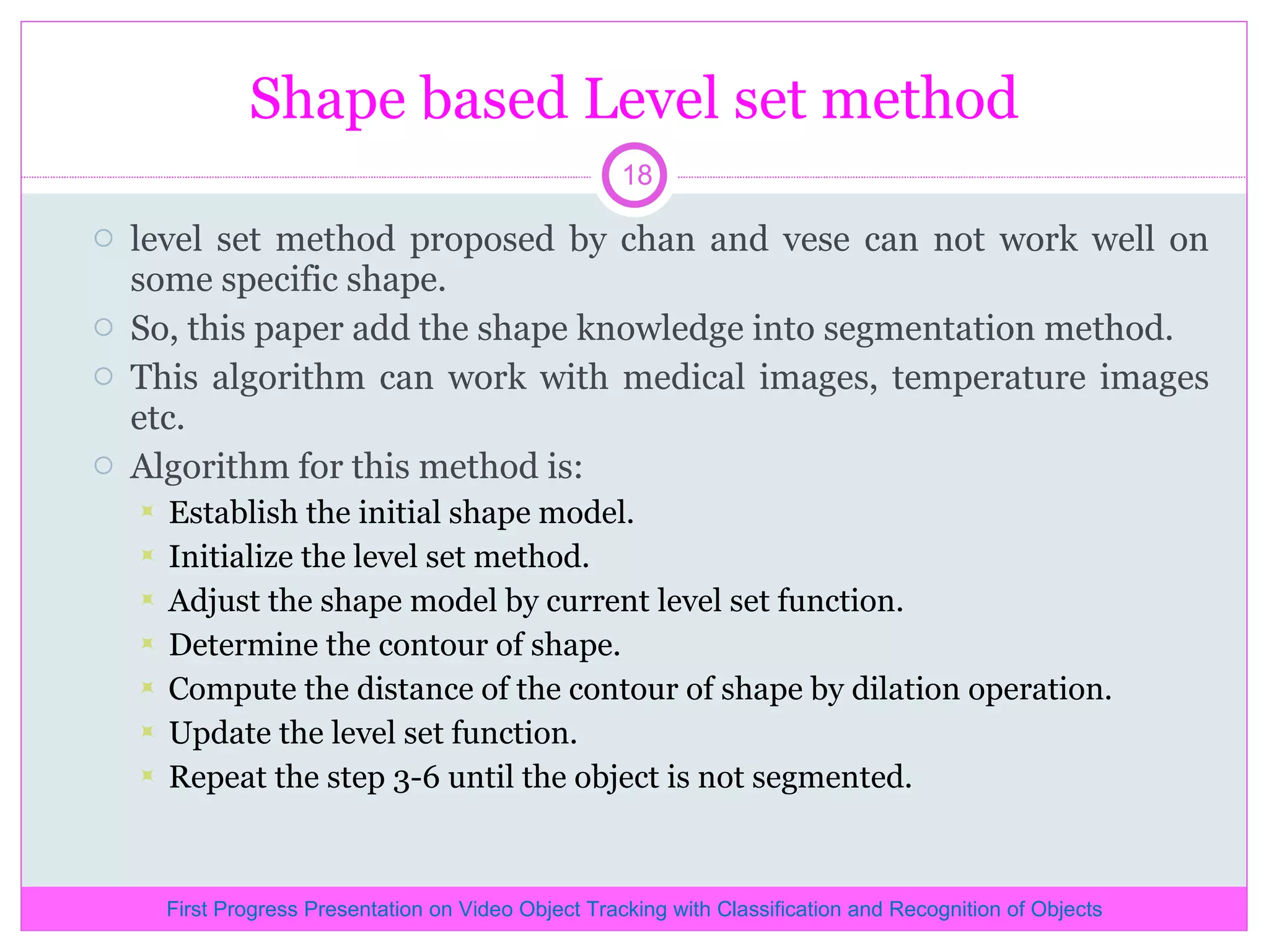 Shape based Level set method level set method proposed by chan and vese can not work well on some specific shape. So, this paper add the shape knowledge into segmentation method. This algorithm can work with medical images, temperature images etc. Algorithm for this method is: Establish the initial shape model. Initialize the level set method. Adjust the shape model by current level set function. Determine the contour of shape. Compute the distance of the contour of shape by dilation operation. Update the level set function. Repeat the step 3-6 until the object is not segmented. First Progress Presentation on Video Object Tracking with Classification and Recognition of Objects 