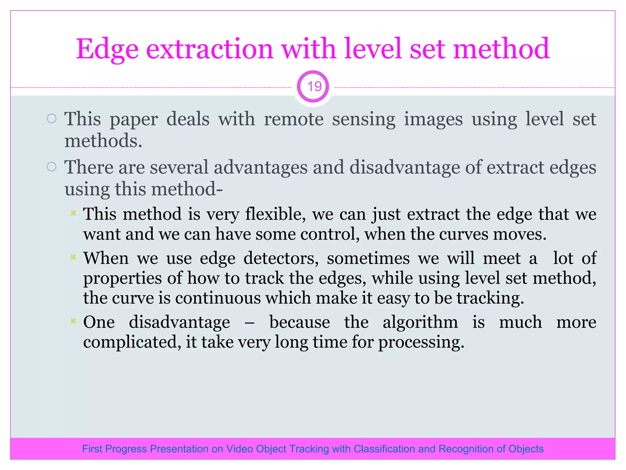 Edge extraction with level set method This paper deals with remote sensing images using level set methods. There are several advantages and disadvantage of extract edges using this method- This method is very flexible, we can just extract the edge that we want and we can have some control, when the curves moves. When we use edge detectors, sometimes we will meet a lot of properties of how to track the edges, while using level set method, the curve is continuous which make it easy to be tracking. One disadvantage – because the algorithm is much more complicated, it take very long time for processing. First Progress Presentation on Video Object Tracking with Classification and Recognition of Objects 