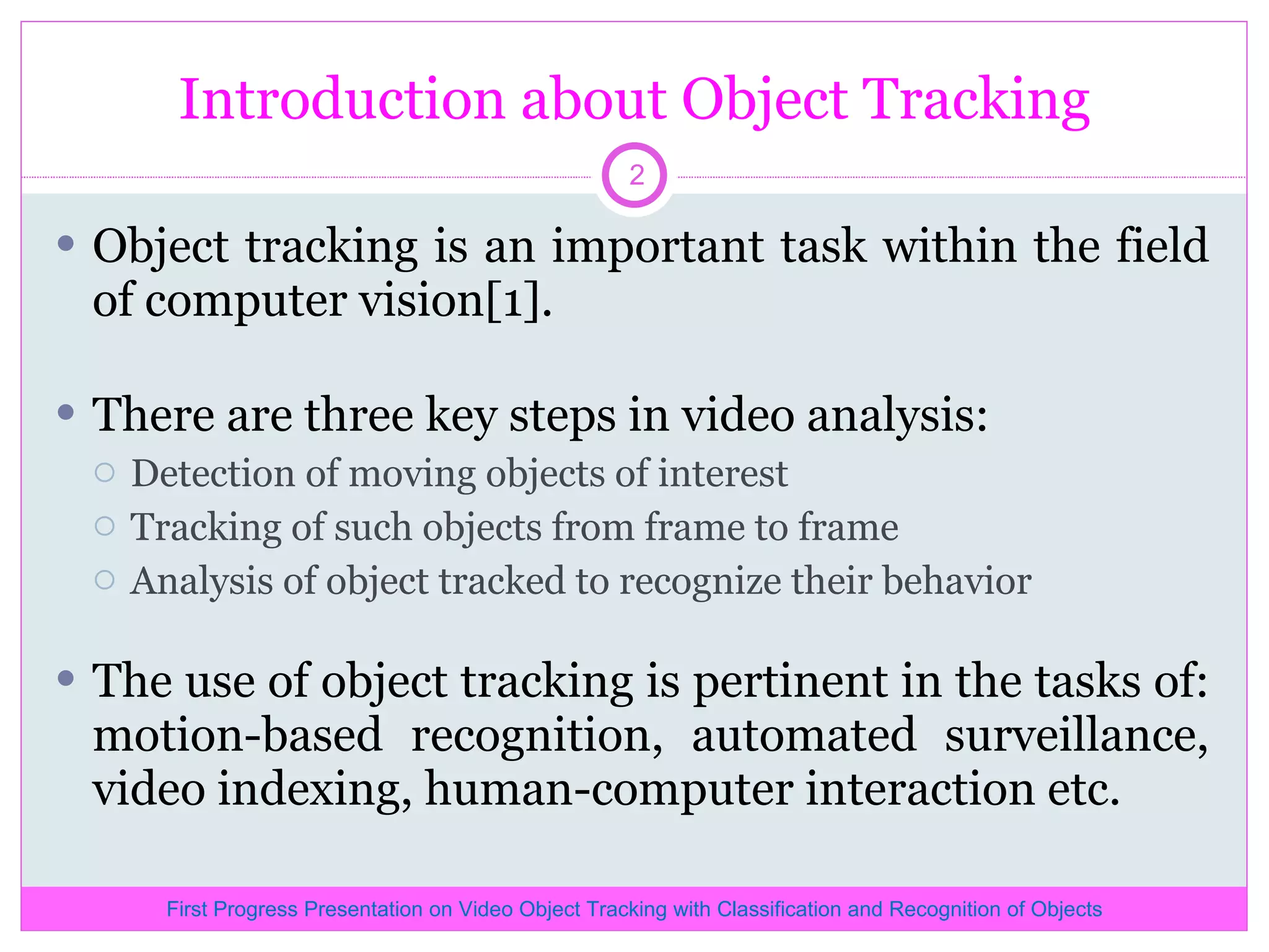 Introduction about Object Tracking Object tracking is an important task within the field of computer vision[1]. There are three key steps in video analysis: Detection of moving objects of interest Tracking of such objects from frame to frame Analysis of object tracked to recognize their behavior The use of object tracking is pertinent in the tasks of: motion-based recognition, automated surveillance, video indexing, human-computer interaction etc. First Progress Presentation on Video Object Tracking with Classification and Recognition of Objects 