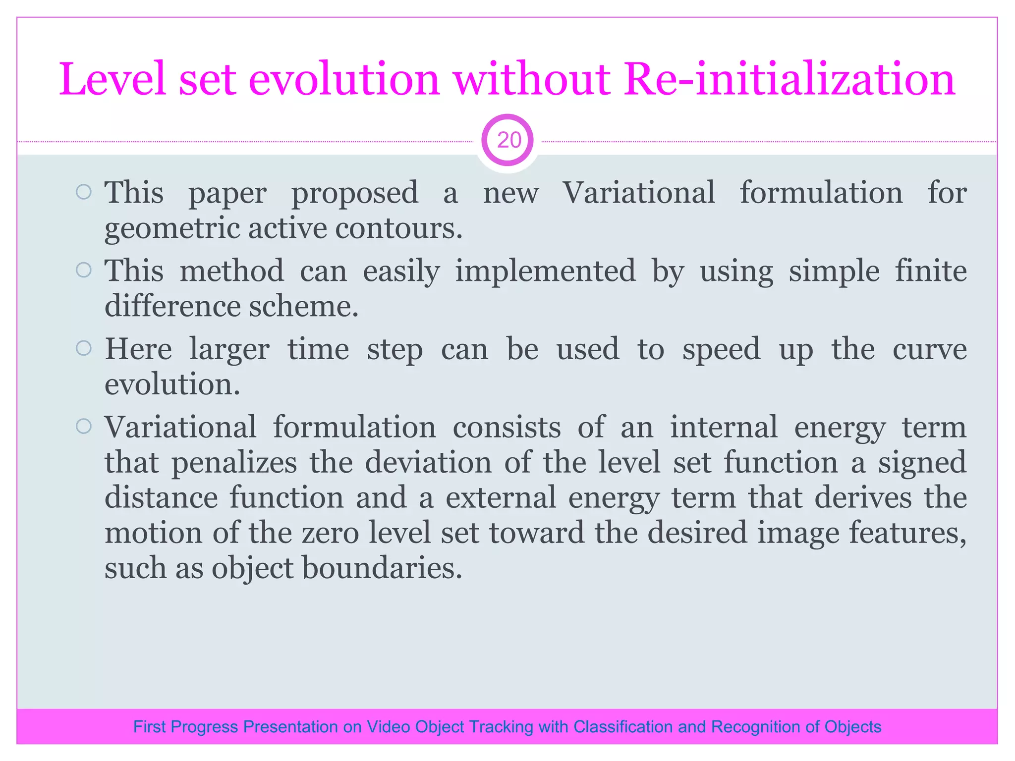 Level set evolution without Re-initialization This paper proposed a new Variational formulation for geometric active contours. This method can easily implemented by using simple finite difference scheme. Here larger time step can be used to speed up the curve evolution. Variational formulation consists of an internal energy term that penalizes the deviation of the level set function a signed distance function and a external energy term that derives the motion of the zero level set toward the desired image features, such as object boundaries. First Progress Presentation on Video Object Tracking with Classification and Recognition of Objects 