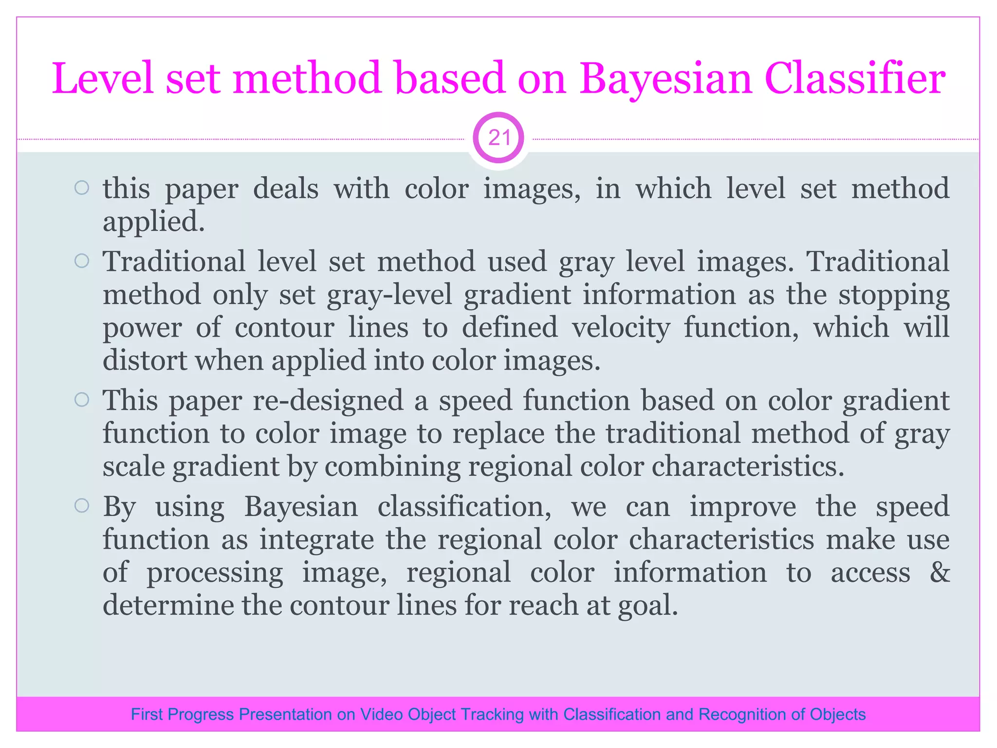 Level set method based on Bayesian Classifier this paper deals with color images, in which level set method applied. Traditional level set method used gray level images. Traditional method only set gray-level gradient information as the stopping power of contour lines to defined velocity function, which will distort when applied into color images. This paper re-designed a speed function based on color gradient function to color image to replace the traditional method of gray scale gradient by combining regional color characteristics. By using Bayesian classification, we can improve the speed function as integrate the regional color characteristics make use of processing image, regional color information to access & determine the contour lines for reach at goal. First Progress Presentation on Video Object Tracking with Classification and Recognition of Objects 