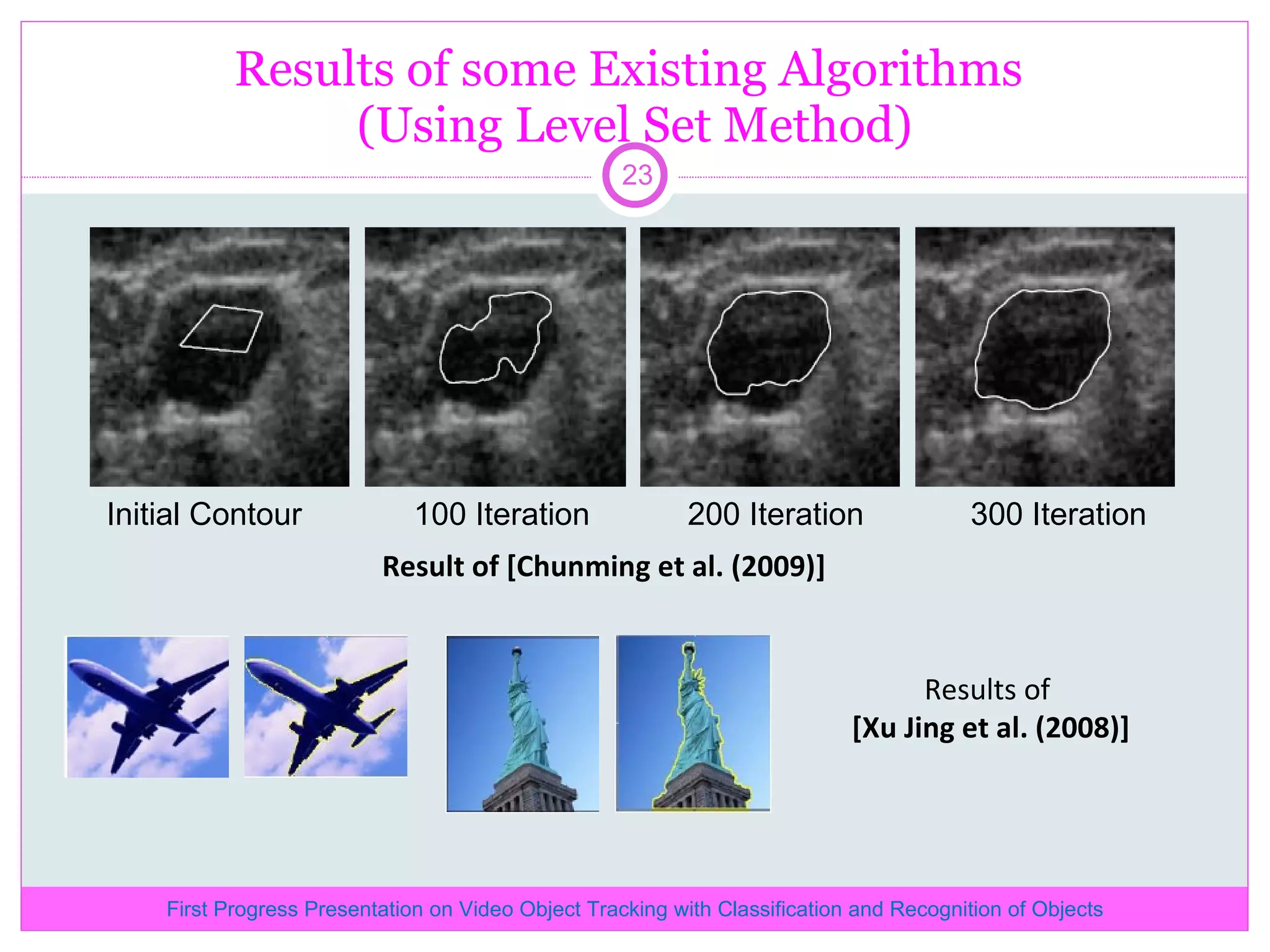 Results of some Existing Algorithms (Using Level Set Method) Initial Contour 100 Iteration 200 Iteration 300 Iteration Result of [Chunming et al. (2009)] Results of [Xu Jing et al. (2008)] First Progress Presentation on Video Object Tracking with Classification and Recognition of Objects 