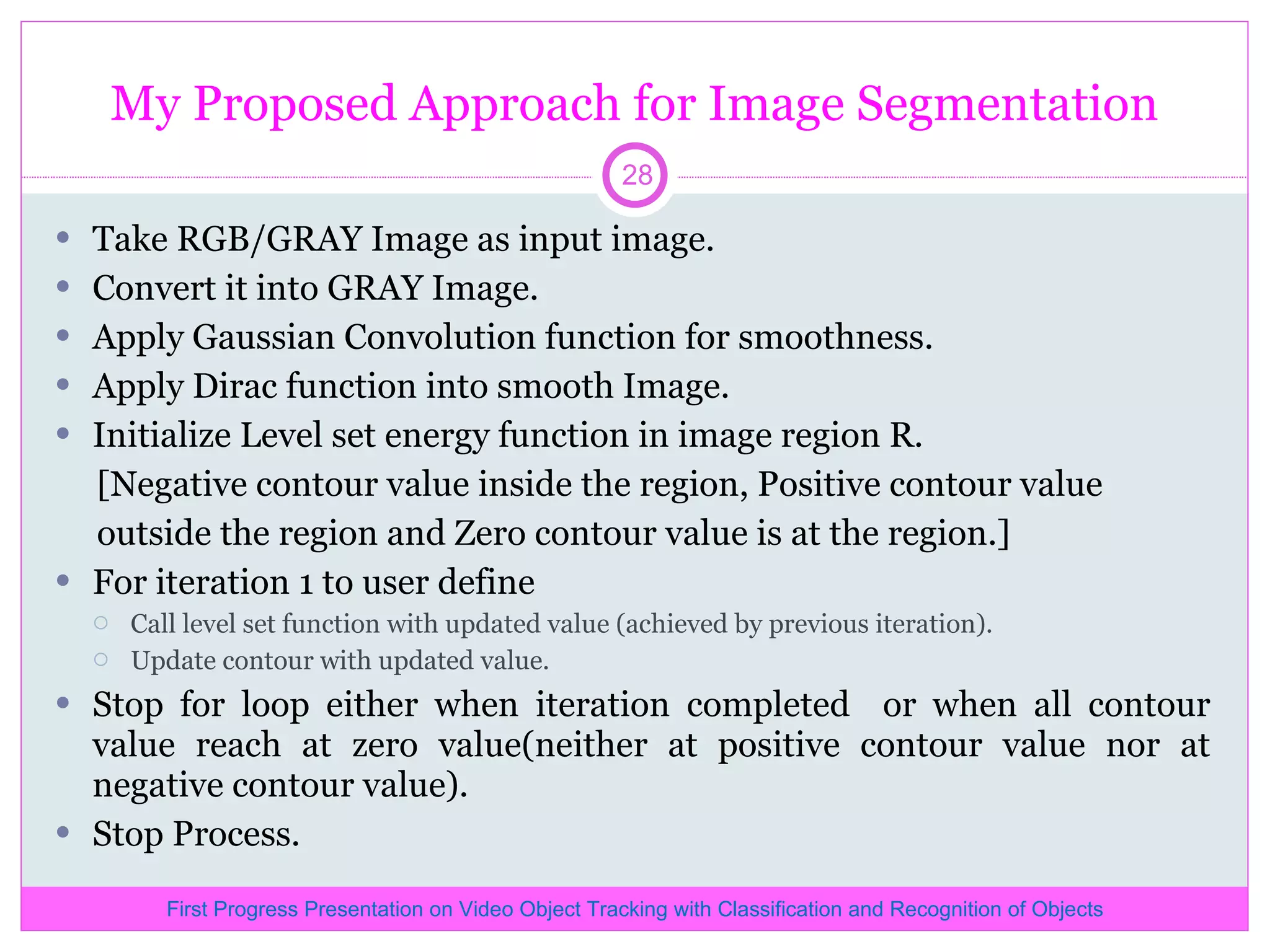My Proposed Approach for Image Segmentation Take RGB/GRAY Image as input image. Convert it into GRAY Image. Apply Gaussian Convolution function for smoothness. Apply Dirac function into smooth Image. Initialize Level set energy function in image region R. [Negative contour value inside the region, Positive contour value outside the region and Zero contour value is at the region.] For iteration 1 to user define Call level set function with updated value (achieved by previous iteration). Update contour with updated value. Stop for loop either when iteration completed or when all contour value reach at zero value(neither at positive contour value nor at negative contour value). Stop Process. First Progress Presentation on Video Object Tracking with Classification and Recognition of Objects 