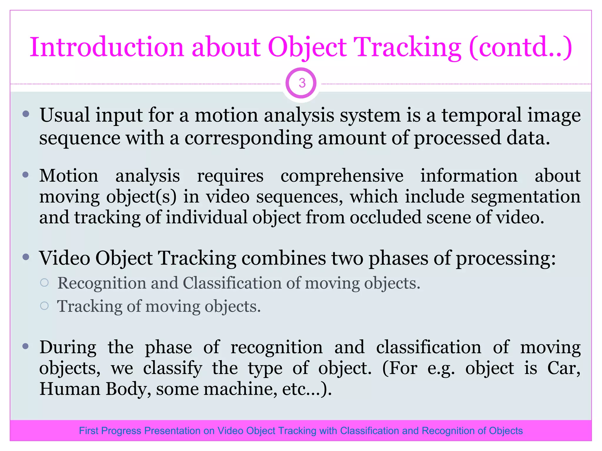 Introduction about Object Tracking (contd..) Usual input for a motion analysis system is a temporal image sequence with a corresponding amount of processed data. Motion analysis requires comprehensive information about moving object(s) in video sequences, which include segmentation and tracking of individual object from occluded scene of video. Video Object Tracking combines two phases of processing: Recognition and Classification of moving objects. Tracking of moving objects. During the phase of recognition and classification of moving objects, we classify the type of object. (For e.g. object is Car, Human Body, some machine, etc…). First Progress Presentation on Video Object Tracking with Classification and Recognition of Objects 