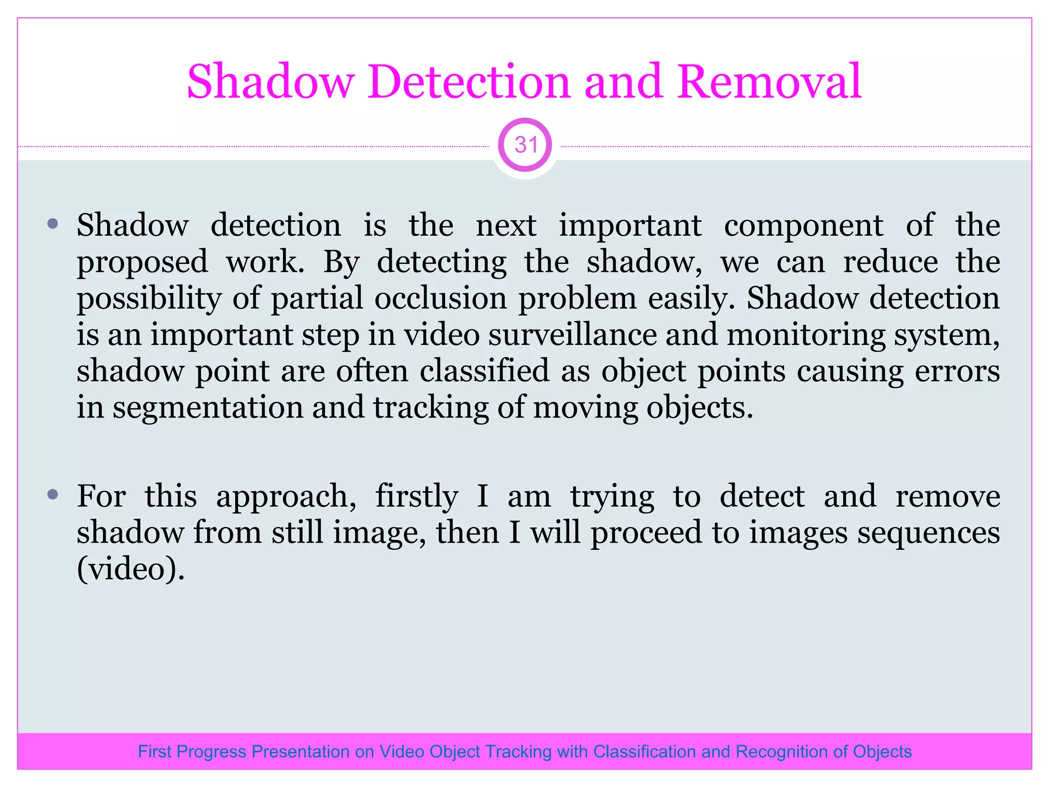 Shadow Detection and Removal Shadow detection is the next important component of the proposed work. By detecting the shadow, we can reduce the possibility of partial occlusion problem easily. Shadow detection is an important step in video surveillance and monitoring system, shadow point are often classified as object points causing errors in segmentation and tracking of moving objects. For this approach, firstly I am trying to detect and remove shadow from still image, then I will proceed to images sequences (video). First Progress Presentation on Video Object Tracking with Classification and Recognition of Objects 