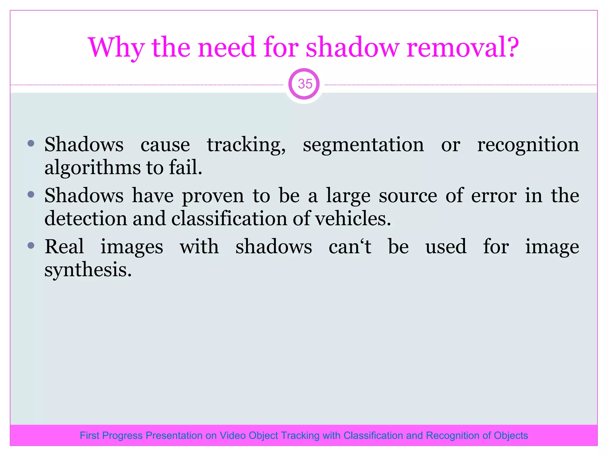 Why the need for shadow removal? Shadows cause tracking, segmentation or recognition algorithms to fail. Shadows have proven to be a large source of error in the detection and classification of vehicles. Real images with shadows can‘t be used for image synthesis. First Progress Presentation on Video Object Tracking with Classification and Recognition of Objects 