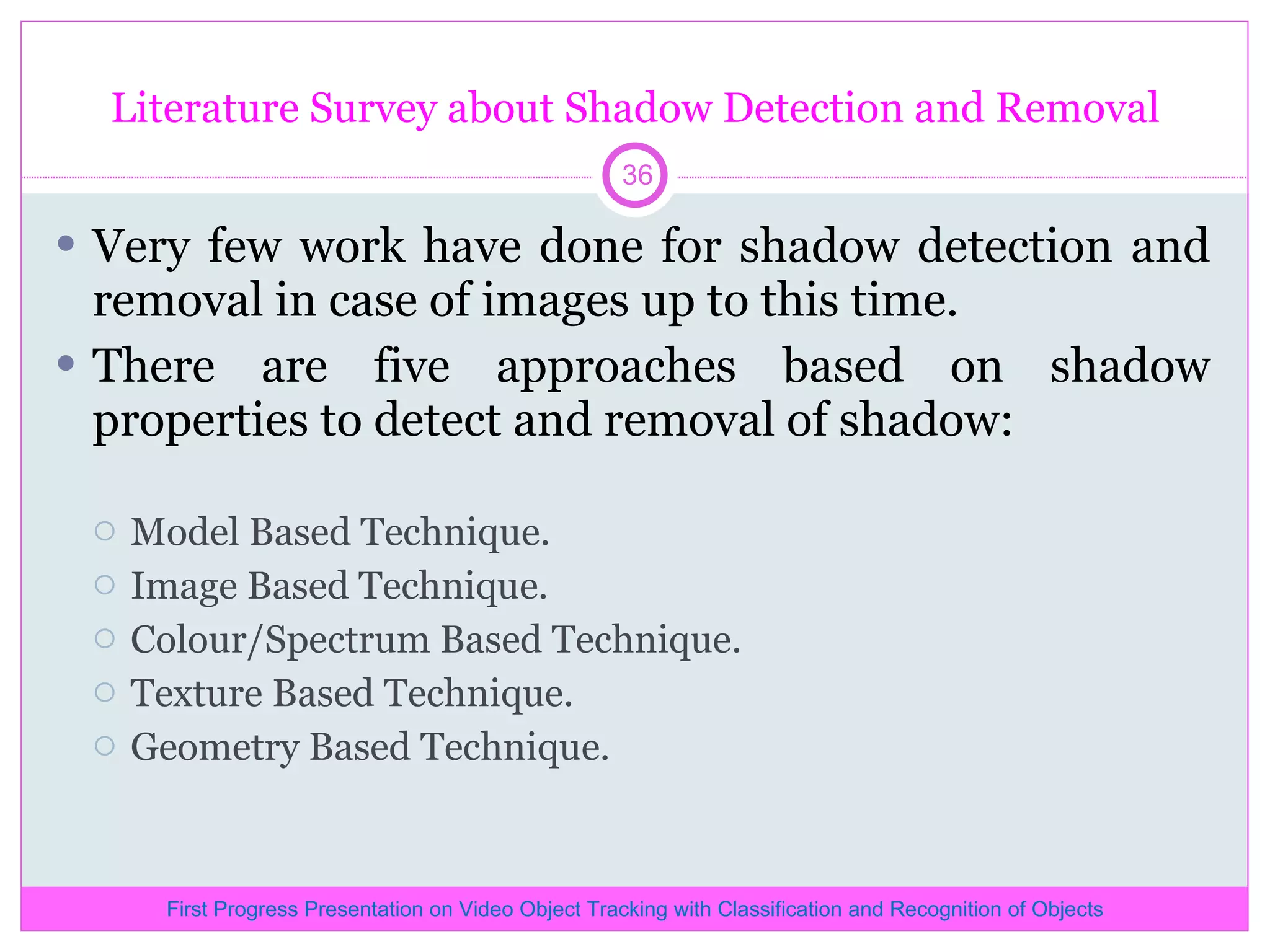 Literature Survey about Shadow Detection and Removal Very few work have done for shadow detection and removal in case of images up to this time. There are five approaches based on shadow properties to detect and removal of shadow: Model Based Technique. Image Based Technique. Colour/Spectrum Based Technique. Texture Based Technique. Geometry Based Technique. First Progress Presentation on Video Object Tracking with Classification and Recognition of Objects 