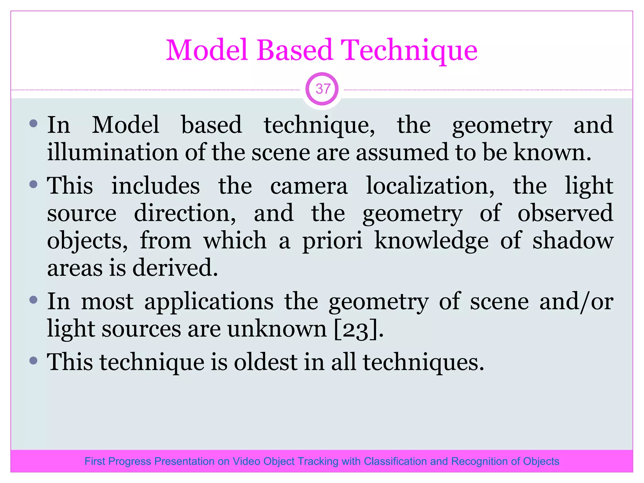 Model Based Technique In Model based technique, the geometry and illumination of the scene are assumed to be known. This includes the camera localization, the light source direction, and the geometry of observed objects, from which a priori knowledge of shadow areas is derived. In most applications the geometry of scene and/or light sources are unknown [23]. This technique is oldest in all techniques. First Progress Presentation on Video Object Tracking with Classification and Recognition of Objects 