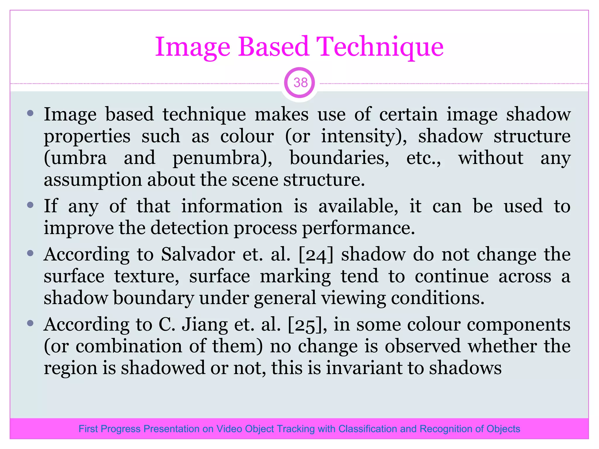 Image Based Technique Image based technique makes use of certain image shadow properties such as colour (or intensity), shadow structure (umbra and penumbra), boundaries, etc., without any assumption about the scene structure. If any of that information is available, it can be used to improve the detection process performance. According to Salvador et. al. [24] shadow do not change the surface texture, surface marking tend to continue across a shadow boundary under general viewing conditions. According to C. Jiang et. al. [25], in some colour components (or combination of them) no change is observed whether the region is shadowed or not, this is invariant to shadows First Progress Presentation on Video Object Tracking with Classification and Recognition of Objects 