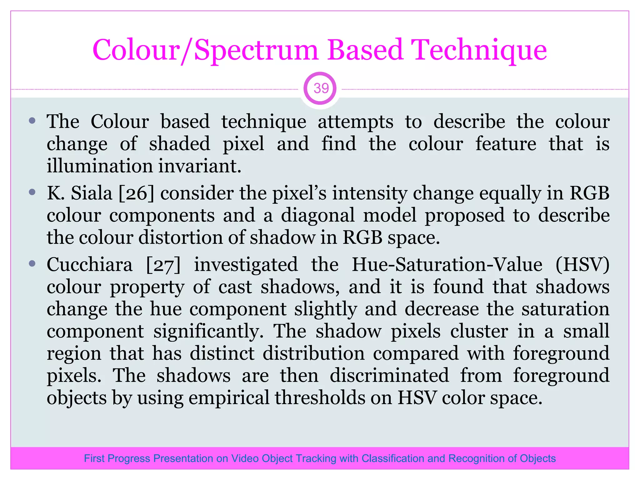 Colour/Spectrum Based Technique The Colour based technique attempts to describe the colour change of shaded pixel and find the colour feature that is illumination invariant. K. Siala [26] consider the pixel’s intensity change equally in RGB colour components and a diagonal model proposed to describe the colour distortion of shadow in RGB space. Cucchiara [27] investigated the Hue-Saturation-Value (HSV) colour property of cast shadows, and it is found that shadows change the hue component slightly and decrease the saturation component significantly. The shadow pixels cluster in a small region that has distinct distribution compared with foreground pixels. The shadows are then discriminated from foreground objects by using empirical thresholds on HSV color space. First Progress Presentation on Video Object Tracking with Classification and Recognition of Objects 
