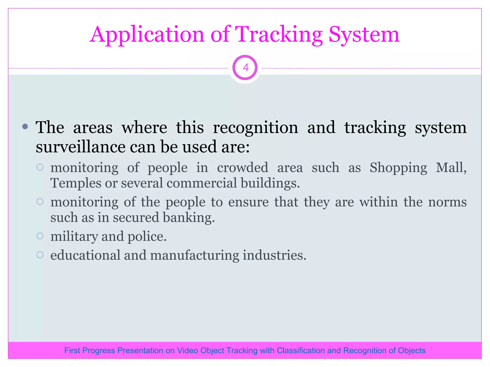 Application of Tracking System The areas where this recognition and tracking system surveillance can be used are: monitoring of people in crowded area such as Shopping Mall, Temples or several commercial buildings. monitoring of the people to ensure that they are within the norms such as in secured banking. military and police. educational and manufacturing industries. First Progress Presentation on Video Object Tracking with Classification and Recognition of Objects 