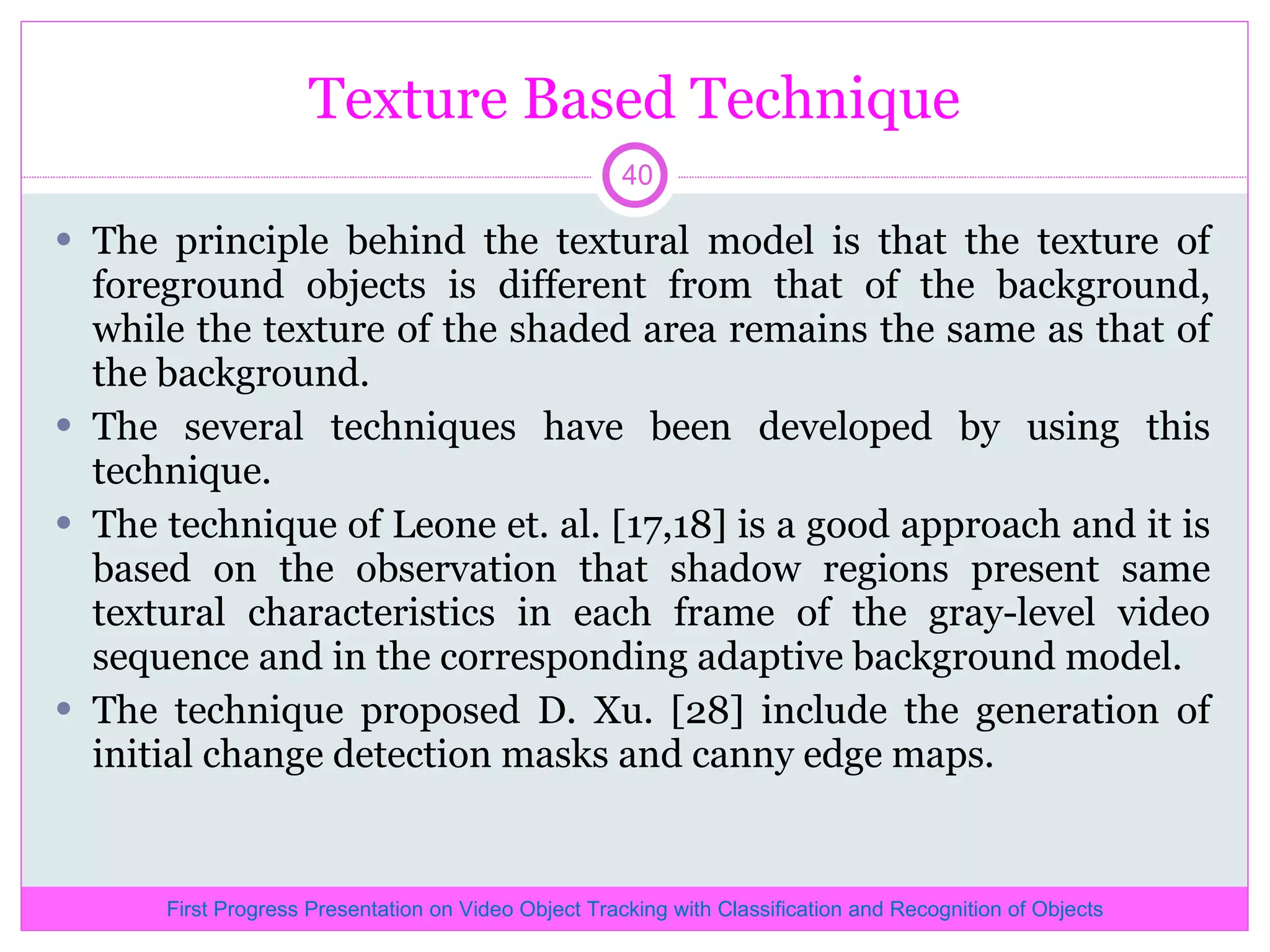 Texture Based Technique The principle behind the textural model is that the texture of foreground objects is different from that of the background, while the texture of the shaded area remains the same as that of the background. The several techniques have been developed by using this technique. The technique of Leone et. al. [17,18] is a good approach and it is based on the observation that shadow regions present same textural characteristics in each frame of the gray-level video sequence and in the corresponding adaptive background model. The technique proposed D. Xu. [28] include the generation of initial change detection masks and canny edge maps. First Progress Presentation on Video Object Tracking with Classification and Recognition of Objects 
