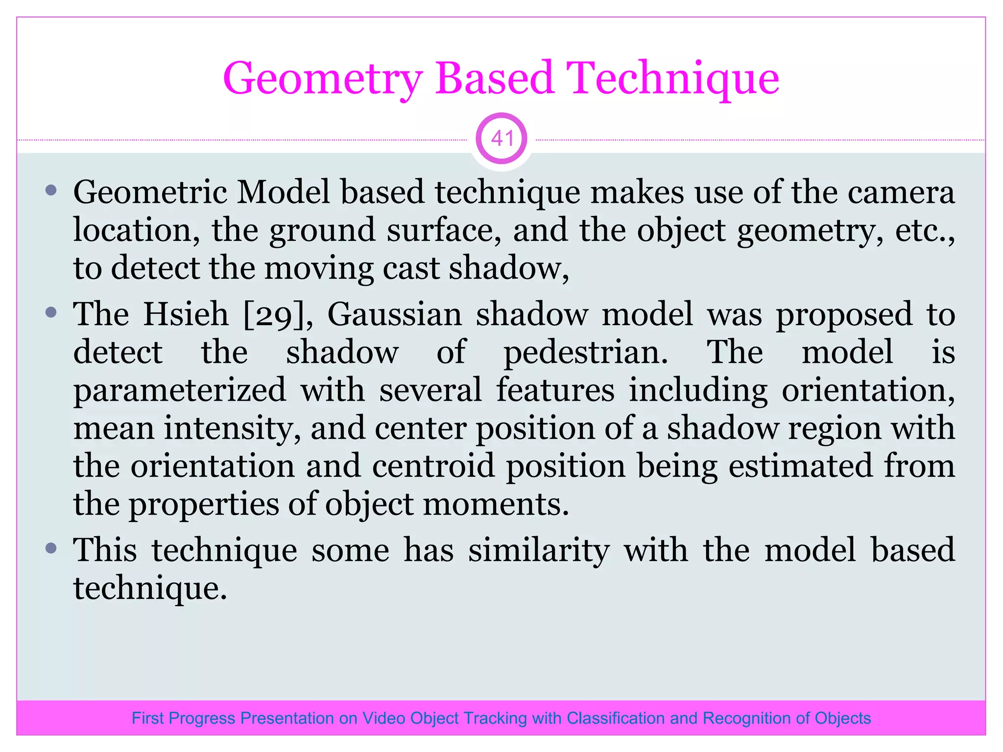Geometry Based Technique Geometric Model based technique makes use of the camera location, the ground surface, and the object geometry, etc., to detect the moving cast shadow, The Hsieh [29], Gaussian shadow model was proposed to detect the shadow of pedestrian. The model is parameterized with several features including orientation, mean intensity, and center position of a shadow region with the orientation and centroid position being estimated from the properties of object moments. This technique some has similarity with the model based technique. First Progress Presentation on Video Object Tracking with Classification and Recognition of Objects 