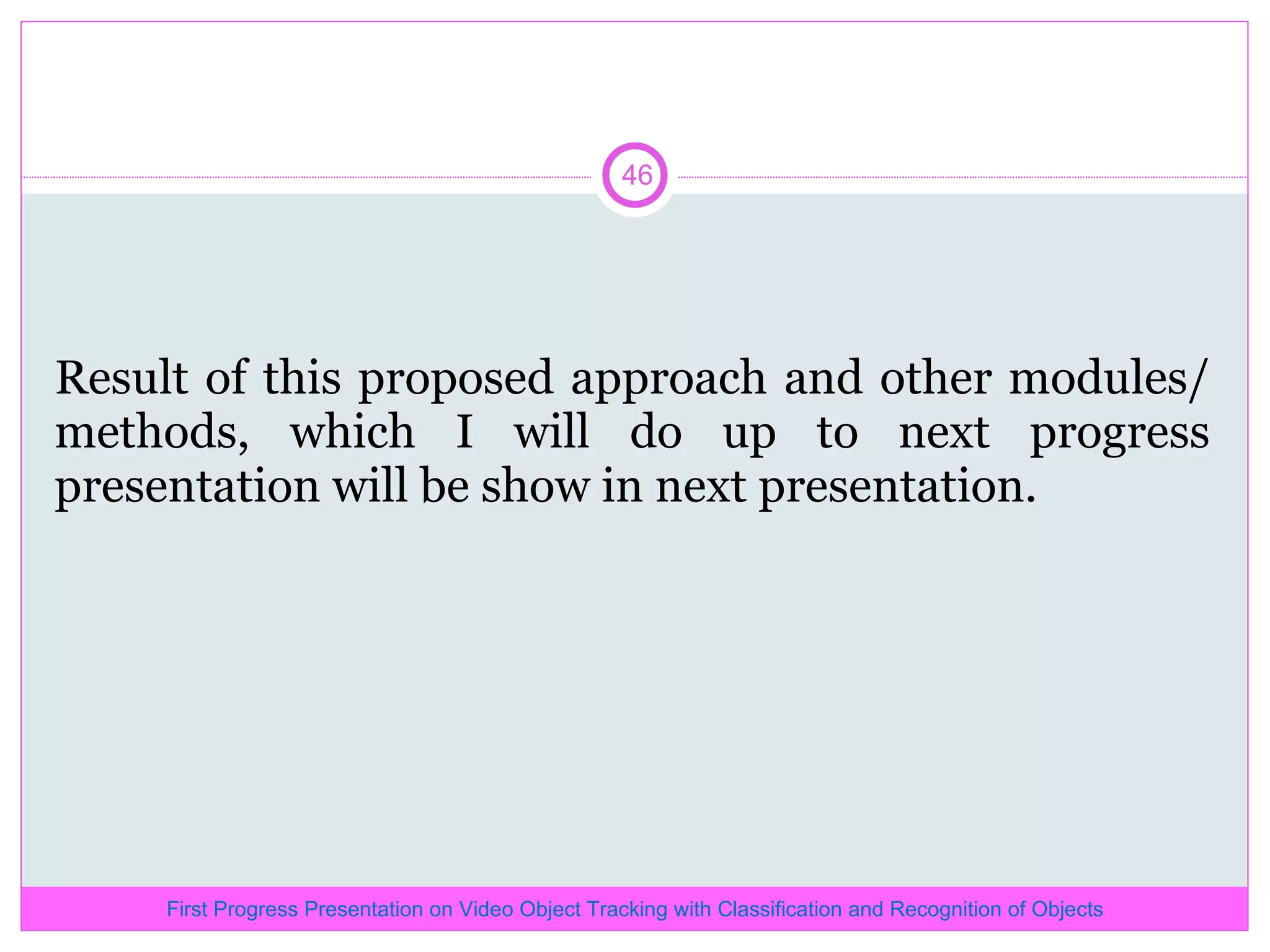 Result of this proposed approach and other modules/methods, which I will do up to next progress presentation will be show in next presentation. First Progress Presentation on Video Object Tracking with Classification and Recognition of Objects 