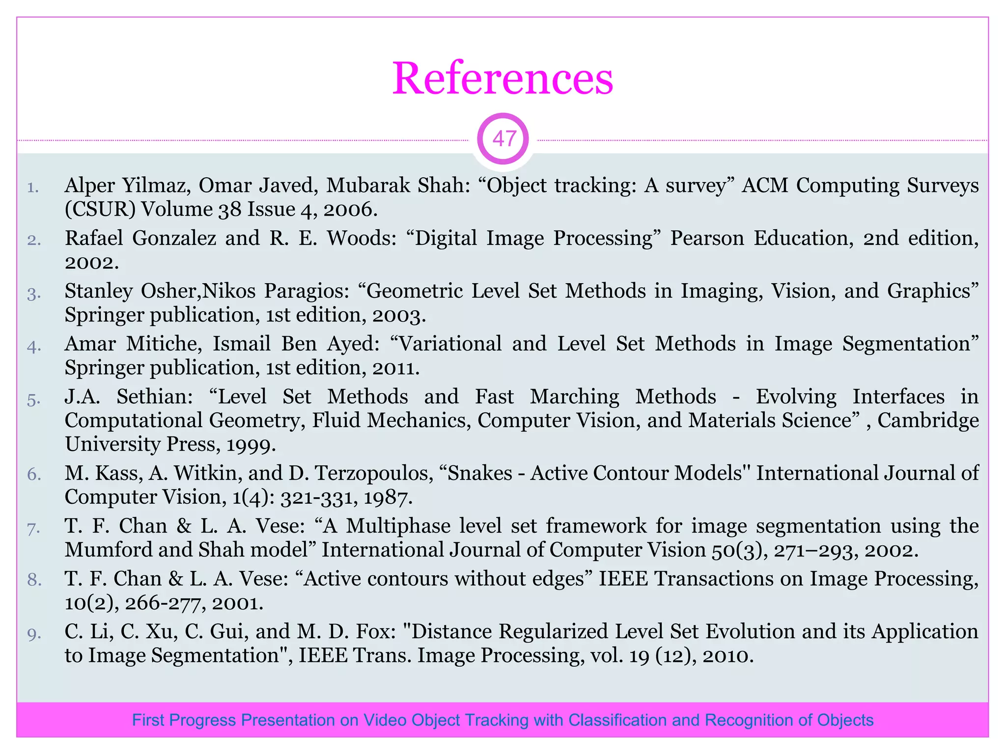 References Alper Yilmaz, Omar Javed, Mubarak Shah: “Object tracking: A survey” ACM Computing Surveys (CSUR) Volume 38 Issue 4, 2006. Rafael Gonzalez and R. E. Woods: “Digital Image Processing” Pearson Education, 2nd edition, 2002. Stanley Osher,Nikos Paragios: “Geometric Level Set Methods in Imaging, Vision, and Graphics” Springer publication, 1st edition, 2003. Amar Mitiche, Ismail Ben Ayed: “Variational and Level Set Methods in Image Segmentation” Springer publication, 1st edition, 2011. J.A. Sethian: “Level Set Methods and Fast Marching Methods - Evolving Interfaces in Computational Geometry, Fluid Mechanics, Computer Vision, and Materials Science” , Cambridge University Press, 1999. M. Kass, A. Witkin, and D. Terzopoulos, “Snakes - Active Contour Models'' International Journal of Computer Vision, 1(4): 321-331, 1987. T. F. Chan & L. A. Vese: “A Multiphase level set framework for image segmentation using the Mumford and Shah model” International Journal of Computer Vision 50(3), 271–293, 2002. T. F. Chan & L. A. Vese: “Active contours without edges” IEEE Transactions on Image Processing, 10(2), 266-277, 2001. C. Li, C. Xu, C. Gui, and M. D. Fox: &quot;Distance Regularized Level Set Evolution and its Application to Image Segmentation&quot;, IEEE Trans. Image Processing, vol. 19 (12), 2010. First Progress Presentation on Video Object Tracking with Classification and Recognition of Objects 