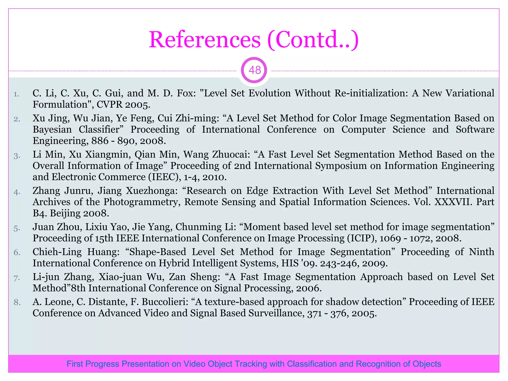 References (Contd..) C. Li, C. Xu, C. Gui, and M. D. Fox: &quot;Level Set Evolution Without Re-initialization: A New Variational Formulation&quot;, CVPR 2005. Xu Jing, Wu Jian, Ye Feng, Cui Zhi-ming: “A Level Set Method for Color Image Segmentation Based on Bayesian Classifier” Proceeding of International Conference on Computer Science and Software Engineering, 886 - 890, 2008. Li Min, Xu Xiangmin, Qian Min, Wang Zhuocai: “A Fast Level Set Segmentation Method Based on the Overall Information of Image” Proceeding of 2nd International Symposium on Information Engineering and Electronic Commerce (IEEC), 1-4, 2010. Zhang Junru, Jiang Xuezhonga: “Research on Edge Extraction With Level Set Method” International Archives of the Photogrammetry, Remote Sensing and Spatial Information Sciences. Vol. XXXVII. Part B4. Beijing 2008. Juan Zhou, Lixiu Yao, Jie Yang, Chunming Li: “Moment based level set method for image segmentation” Proceeding of 15th IEEE International Conference on Image Processing (ICIP), 1069 - 1072, 2008. Chieh-Ling Huang: “Shape-Based Level Set Method for Image Segmentation” Proceeding of Ninth International Conference on Hybrid Intelligent Systems, HIS '09. 243-246, 2009. Li-jun Zhang, Xiao-juan Wu, Zan Sheng: “A Fast Image Segmentation Approach based on Level Set Method”8th International Conference on Signal Processing, 2006. A. Leone, C. Distante, F. Buccolieri: “A texture-based approach for shadow detection” Proceeding of IEEE Conference on Advanced Video and Signal Based Surveillance, 371 - 376, 2005. First Progress Presentation on Video Object Tracking with Classification and Recognition of Objects 