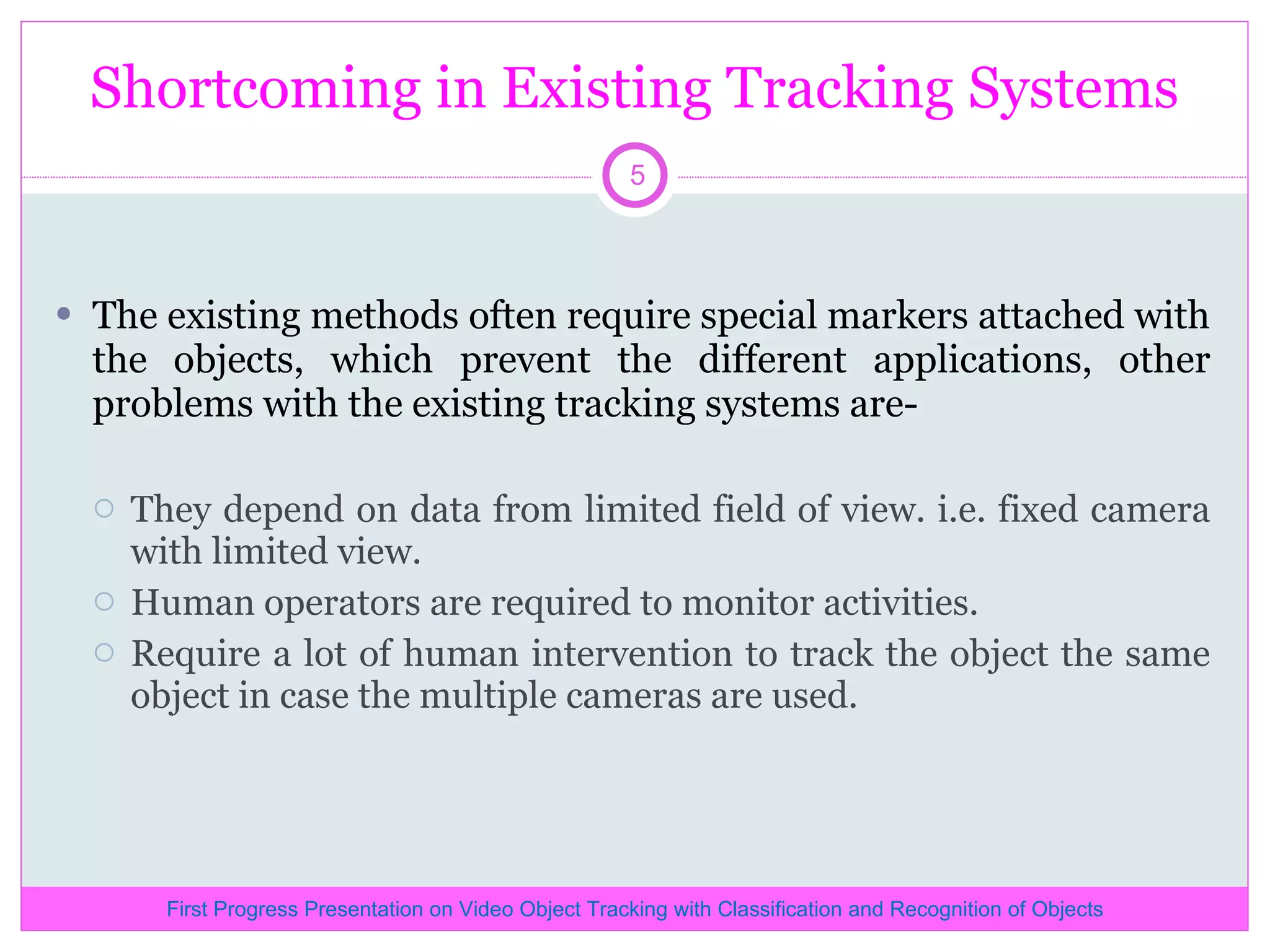 Shortcoming in Existing Tracking Systems The existing methods often require special markers attached with the objects, which prevent the different applications, other problems with the existing tracking systems are- They depend on data from limited field of view. i.e. fixed camera with limited view. Human operators are required to monitor activities. Require a lot of human intervention to track the object the same object in case the multiple cameras are used. First Progress Presentation on Video Object Tracking with Classification and Recognition of Objects 