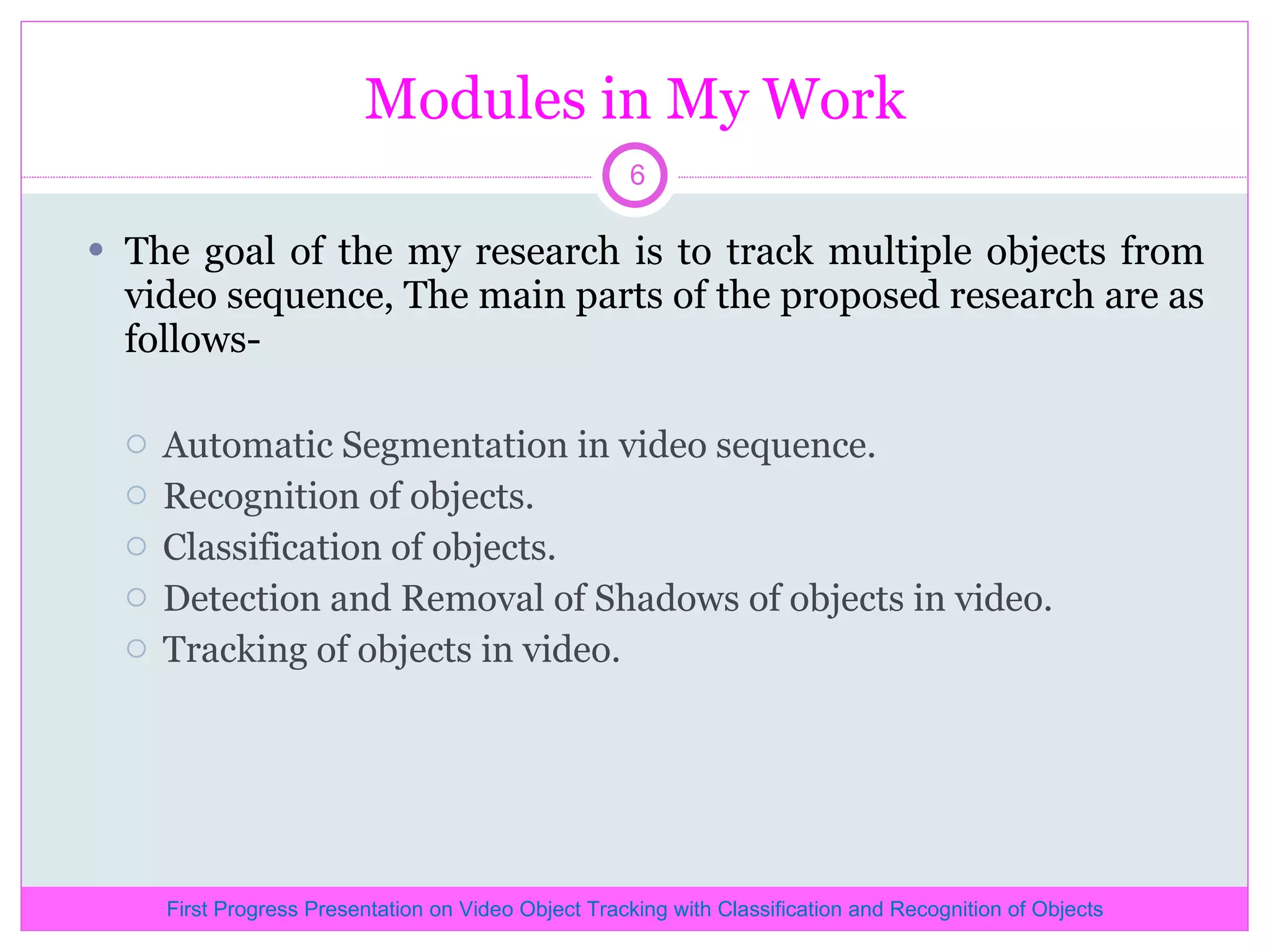 Modules in My Work The goal of the my research is to track multiple objects from video sequence, The main parts of the proposed research are as follows- Automatic Segmentation in video sequence. Recognition of objects. Classification of objects. Detection and Removal of Shadows of objects in video. Tracking of objects in video. First Progress Presentation on Video Object Tracking with Classification and Recognition of Objects 