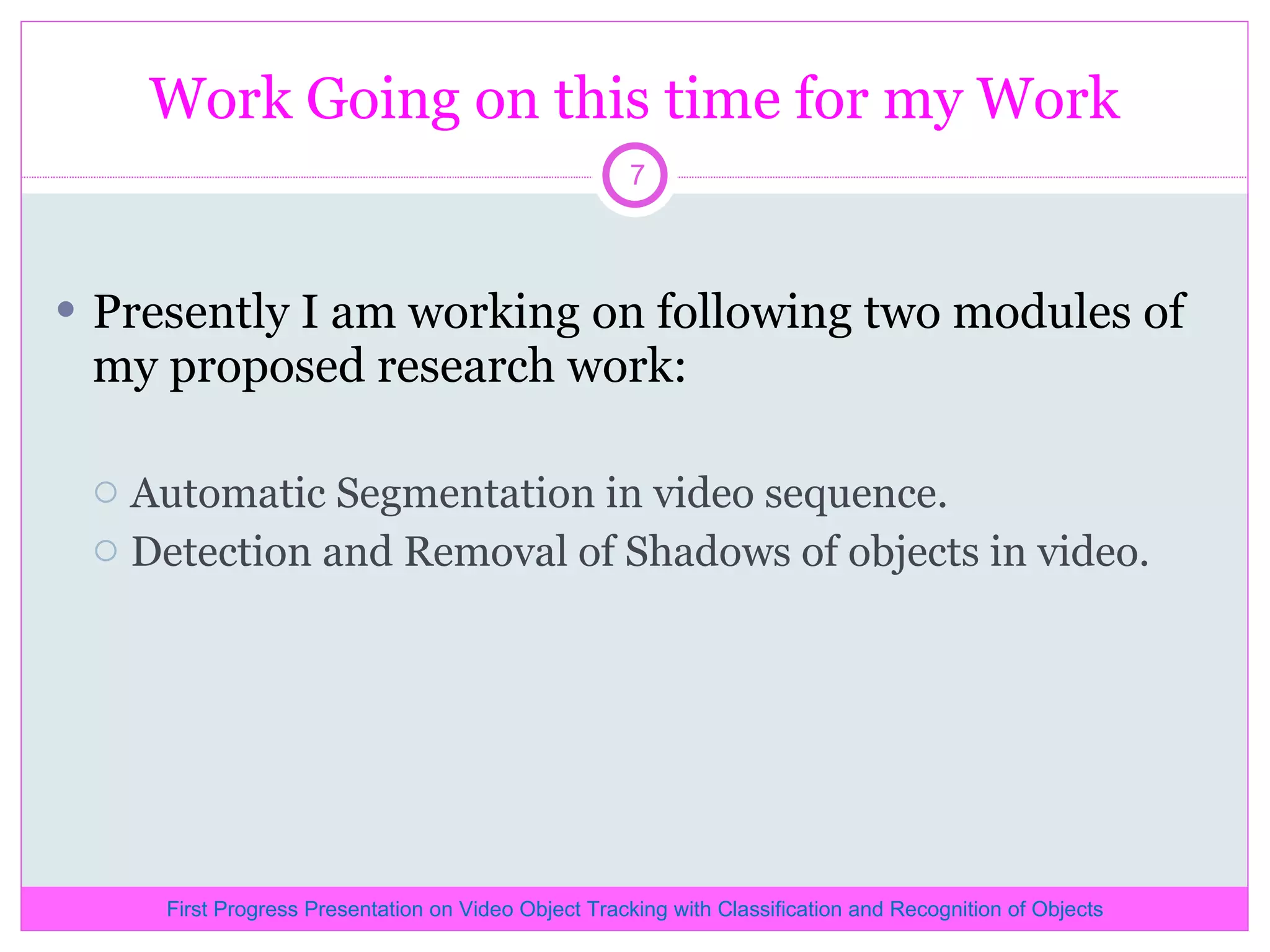 Work Going on this time for my Work Presently I am working on following two modules of my proposed research work: Automatic Segmentation in video sequence. Detection and Removal of Shadows of objects in video. First Progress Presentation on Video Object Tracking with Classification and Recognition of Objects 