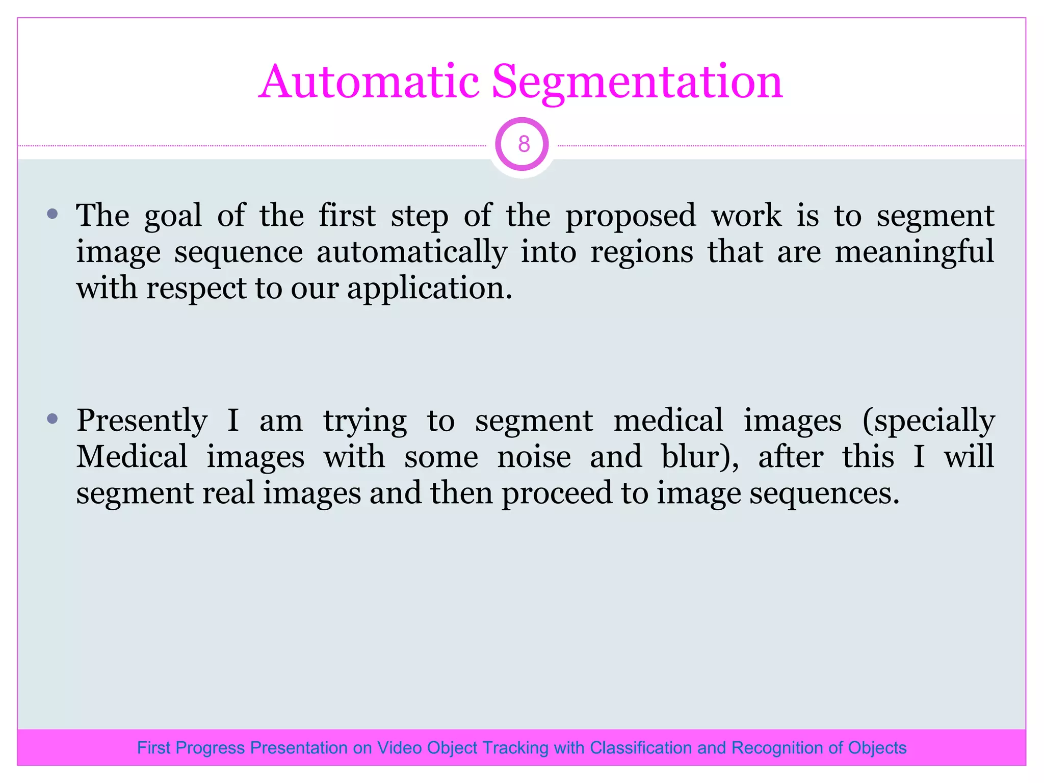 Automatic Segmentation The goal of the first step of the proposed work is to segment image sequence automatically into regions that are meaningful with respect to our application. Presently I am trying to segment medical images (specially Medical images with some noise and blur), after this I will segment real images and then proceed to image sequences. First Progress Presentation on Video Object Tracking with Classification and Recognition of Objects 