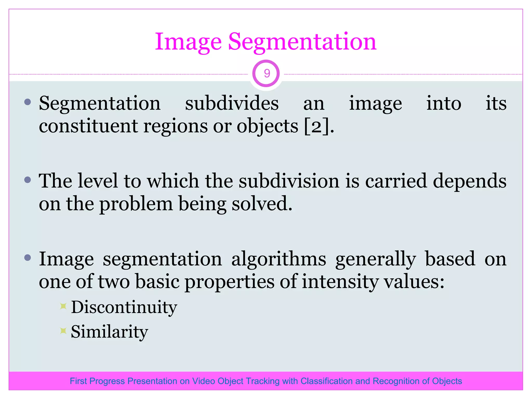 Image Segmentation Segmentation subdivides an image into its constituent regions or objects [2]. The level to which the subdivision is carried depends on the problem being solved. Image segmentation algorithms generally based on one of two basic properties of intensity values: Discontinuity Similarity First Progress Presentation on Video Object Tracking with Classification and Recognition of Objects 