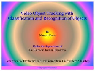 Video Object Tracking with  Classification and Recognition of Objects ,[object Object],[object Object],[object Object],[object Object],[object Object],First progress Presentation  