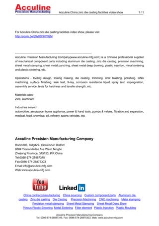 Acculine China zinc die casting facilities video show          1/1




For Acculine China zinc die casting facilities video show, please visit
http://youtu.be/g9v83P6PN2M




----------------------------------------------------------------------------------
Acculine Precision Manufacturing Company(www.acculine-mfg.com) is a Chinese professional supplier
of mechanical component parts including aluminum die casting, zinc die casting, precision machining,
sheet metal stamping, sheet metal punching, sheet metal deep drawing, plastic injection, metal sintering
and plastic sintering, etc.

Operations - tooling design, tooling making, die casting, trimming, shot blasting, polishing, CNC
machining, surface finishing, leak test, X-ray, corrosion resistance liquid spray test, impregnation,
assembly service, tests for hardness and tensile strength, etc.

Materials used
Zinc, aluminum

Industries served
automotive, aerospace, home appliance, power & hand tools, pumps & valves, filtration and separation,
medical, food, chemical, oil, refinery, sports vehicles, etc




Acculine Precision Manufacturing Company
Room306, Bldg#22, Yaduxincun District
888# Yinxiandadao Ave West, Ningbo
Zhejiang Province, 315153, P.R.China
Tel:0086-574-28887315
Fax:0086-574-28875303
Email:info@acculine-mfg.com
Web:www.acculine-mfg.com




      China contract manufacturing China sourcing Custom component parts Aluminum die
  casting Zinc die casting Die Casting Precision Machining CNC machining Metal stamping
             Precision metal stamping Sheet Metal Stamping Sheet Metal Deep Draw
     Porous Plastic Sintering Metal Sintering Filter element Plastic Injection Plastic Moulding

                                  Acculine Precision Manufacturing Company
                 Tel: 0086-574-28887315, Fax: 0086-574-28875303, Web: www.acculine-mfg.com
 