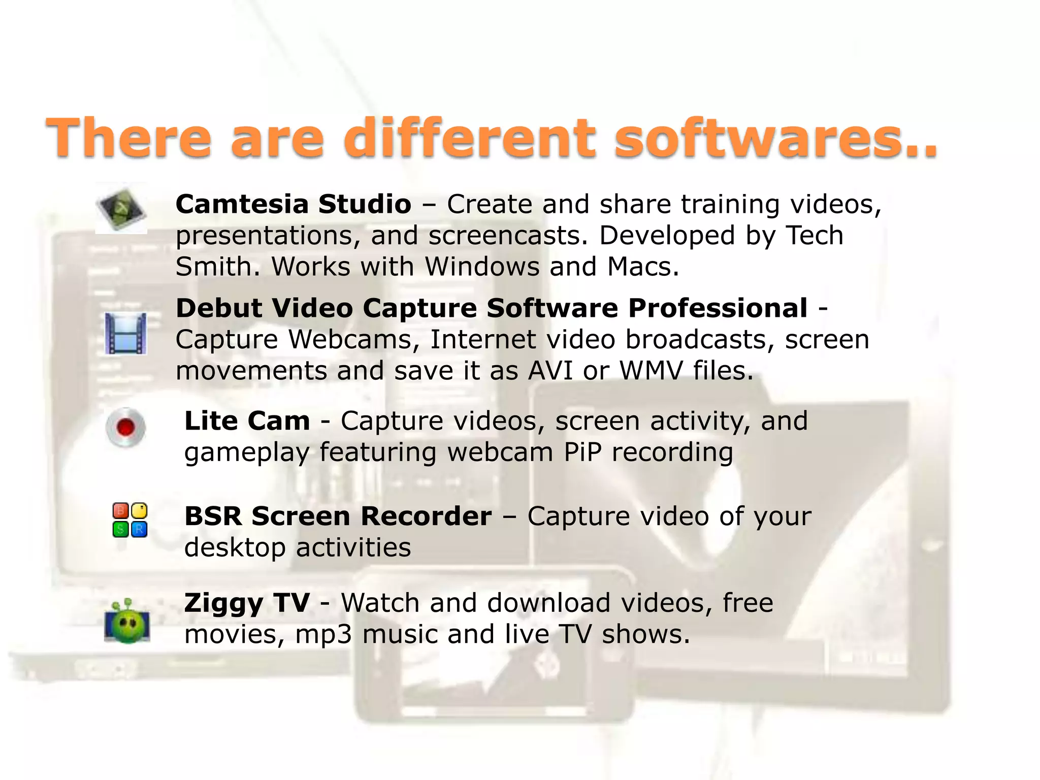 There are different softwares..
    Camtesia Studio – Create and share training videos,
    presentations, and screencasts. Developed by Tech
    Smith. Works with Windows and Macs.
    Debut Video Capture Software Professional -
    Capture Webcams, Internet video broadcasts, screen
    movements and save it as AVI or WMV files.
    Lite Cam - Capture videos, screen activity, and
    gameplay featuring webcam PiP recording

    BSR Screen Recorder – Capture video of your
    desktop activities

    Ziggy TV - Watch and download videos, free
    movies, mp3 music and live TV shows.
 