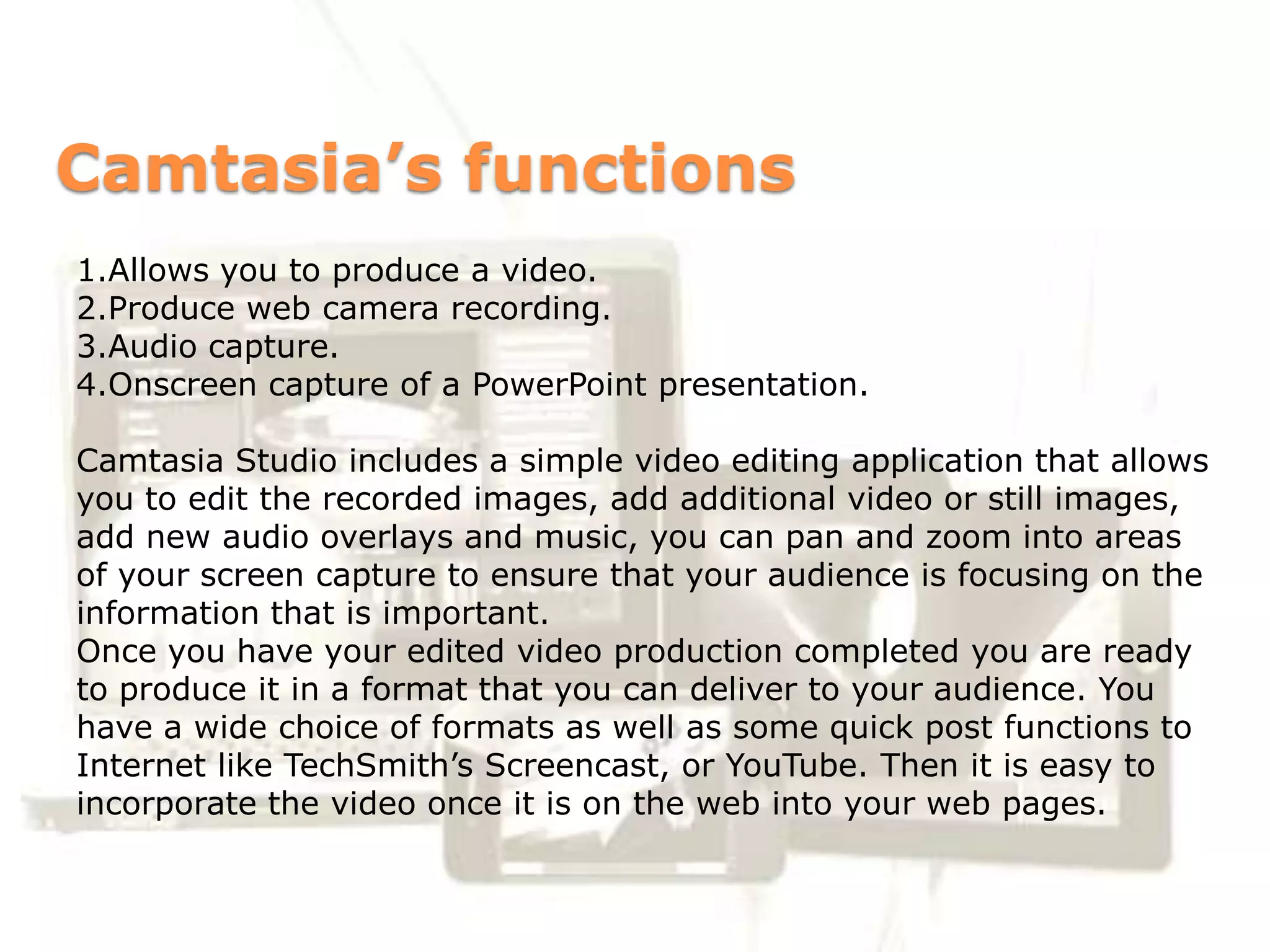 Camtasia’s functions
1.Allows you to produce a video.
2.Produce web camera recording.
3.Audio capture.
4.Onscreen capture of a PowerPoint presentation.

Camtasia Studio includes a simple video editing application that allows
you to edit the recorded images, add additional video or still images,
add new audio overlays and music, you can pan and zoom into areas
of your screen capture to ensure that your audience is focusing on the
information that is important.
Once you have your edited video production completed you are ready
to produce it in a format that you can deliver to your audience. You
have a wide choice of formats as well as some quick post functions to
Internet like TechSmith’s Screencast, or YouTube. Then it is easy to
incorporate the video once it is on the web into your web pages.
 