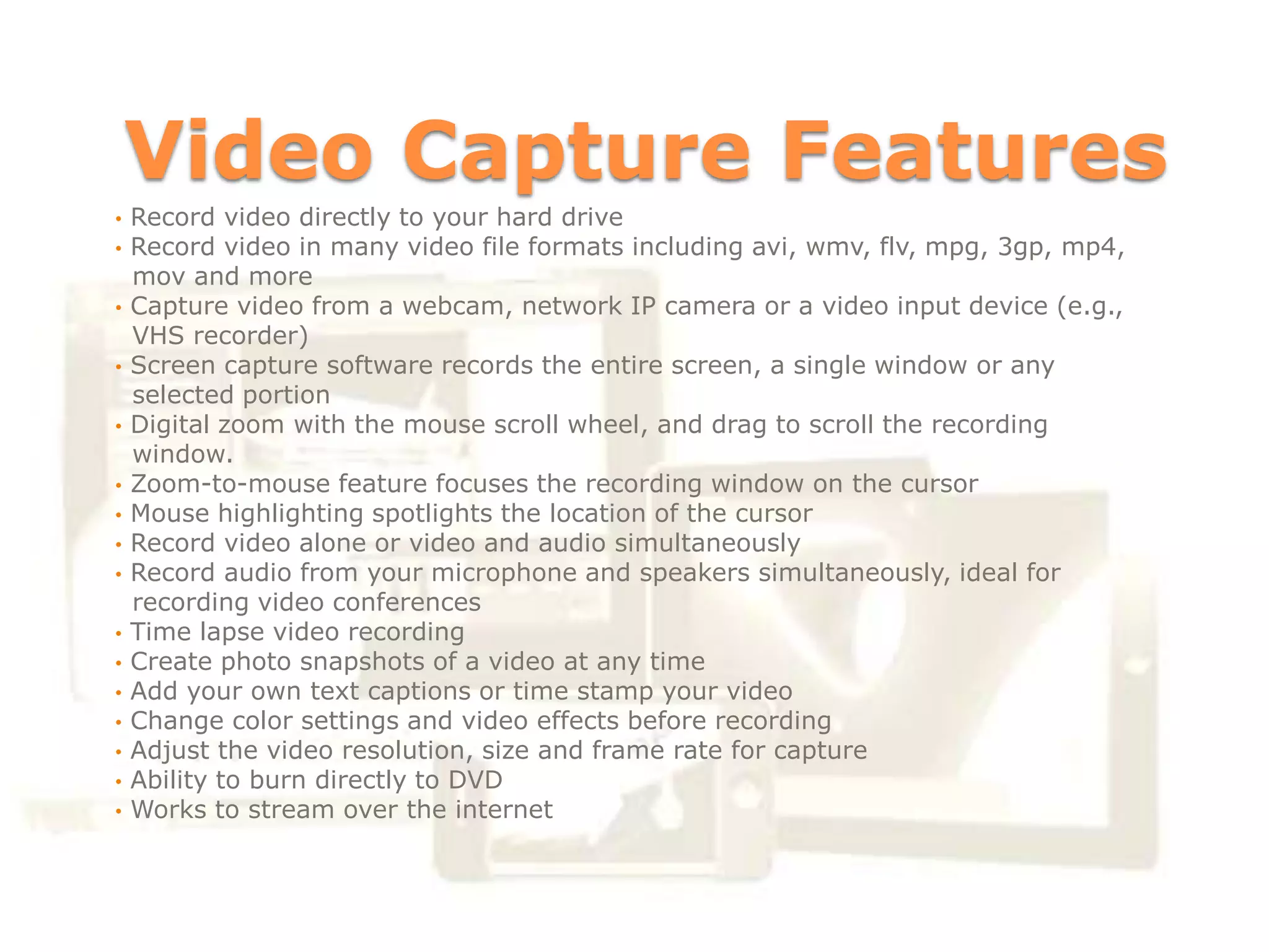 Video Capture Features
•   Record video directly to your hard drive
•   Record video in many video file formats including avi, wmv, flv, mpg, 3gp, mp4,
    mov and more
•   Capture video from a webcam, network IP camera or a video input device (e.g.,
    VHS recorder)
•   Screen capture software records the entire screen, a single window or any
    selected portion
•   Digital zoom with the mouse scroll wheel, and drag to scroll the recording
    window.
•   Zoom-to-mouse feature focuses the recording window on the cursor
•   Mouse highlighting spotlights the location of the cursor
•   Record video alone or video and audio simultaneously
•   Record audio from your microphone and speakers simultaneously, ideal for
    recording video conferences
•   Time lapse video recording
•   Create photo snapshots of a video at any time
•   Add your own text captions or time stamp your video
•   Change color settings and video effects before recording
•   Adjust the video resolution, size and frame rate for capture
•   Ability to burn directly to DVD
•   Works to stream over the internet
 