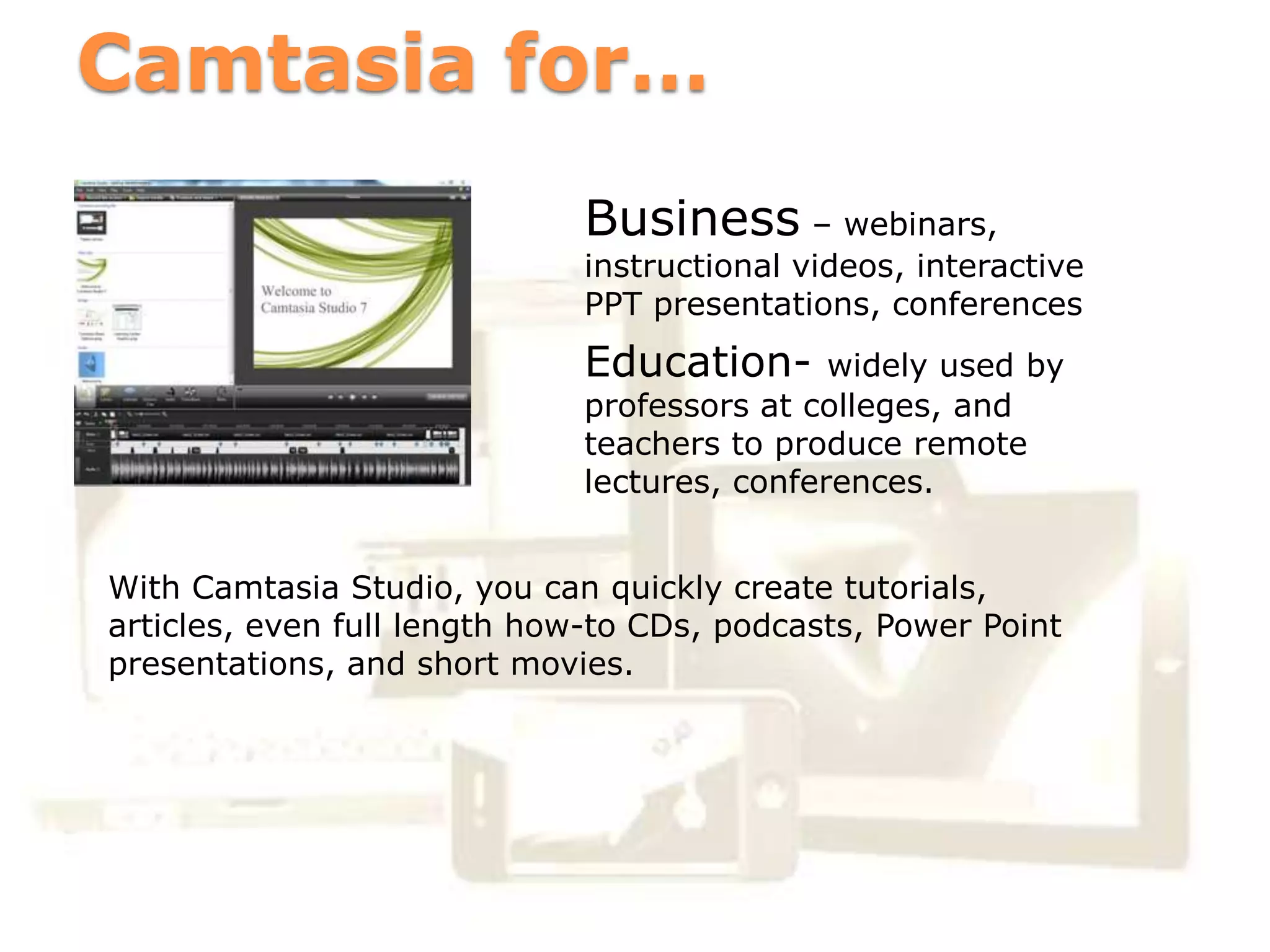 Camtasia for…
                             Business – webinars,
                             instructional videos, interactive
                             PPT presentations, conferences
                             Education-      widely used by
                             professors at colleges, and
                             teachers to produce remote
                             lectures, conferences.


With Camtasia Studio, you can quickly create tutorials,
articles, even full length how-to CDs, podcasts, Power Point
presentations, and short movies.
 